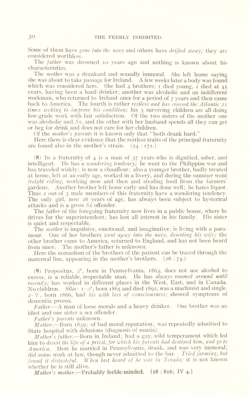 SoiiK' of them liave gone into the novy ami others have drifted away; they are considered worthless. 'I'he father was drowned lo years ago and nothing is known about his characteristics. The mother was a drunkard and sexually immoral. vShe left home saying she was about to take i)assage for Ireland. A few weeks later a body was found which was considered hers. ,She had 4 brothers; i died young, i died at 4,5 years, having been a hard drinker; another was alcoholic and an indifTerent workman, wlio returned to Ireland once for a period of 7 years and then came back to America. The fourth is rather restless and has crossed the Atlantic 21 times seeking to improve his condition; his 3 surviving children are all doing low-grade work with fair satisfaction. Of the two sisters of the mother one was alcoholic and .S’;v, and the other with her husband spends all they can get or beg for drink and does not care for her children. Of the mother's parents it is known only that “both drank hard.’’ Here there is clear evidence that the restless traits of the principal fraternity are found also in the mother’s strain. ( 24 : 171.) (8) In a fraternity of 4 is a man of 37 years who is dignified, sober, and intelligent. He has a wandering tendency; he went to the Philippine war and has traveled widel)^; is now a chauffeur; also a younger brother, badly treated at home, left at an early age, worked in a livery, and during the summer went freight riding, working now and then and stealing food from the farmers' gardens. Another brother left home early and has done well; he hates liquor. Thus 2 out of 3 male members of this fraternity have a wandering tendency. The only girl, now 26 years of age, has always been subject to hysterical attacks and is a gross Sx offender. The father of the foregoing fraternity now lives in a public house, where he drives for the superintendent; has lo.st all interest in his family. Ilis sister is quiet and respectable. The mother is impulsive, emotional, and imaginative; is living with a para- mour. One of her brothers went away into the navy, deserting his wife; the other brother came to America, returned to England, and has not been heard from since. The mother’s father is unknown. Here the nomadism of the brothers of the patient can be traced through the maternal line, apjjearing in the mother’s brothers. (26 : 74.) (9) Propositus, d”, born in Pennsylvania, 1863, does not use alcohol to excess; is a reliable, respectable man. He has always roamed around until recently; has worked in different places in the West, East, and in Canada. No children. vSibs; i-cf, born 1865 and died 1892, was a machinist and single. 2-9, born 1866, had fits with loss of consciousness; showed .symptoms of dementia precox. Father.—A man of loose morals and a heavy drinker. One brother was an idiot and one sister a sex offender. Father's parents unknown. Mother.—Born 1839; of bad moral reputation; was rei)eatedly admitted to State hospital with delusions (diagnosis of mania). Mother's father.—Born in Ireland; had a gay, wild temperament which led him to desert the life of a priest, for which his parents had destined him, and go to America. Here he married in Pennsylvania, drank, and was very immoral; did some work at law, though never admitted to the bar. Tried farming, hut found it distasteful. When last heard of he loas in Nevada; it is not known whether he is still alive. Mother's mother.—Probably feeble-minded. (28 :8i6; IV 4.)