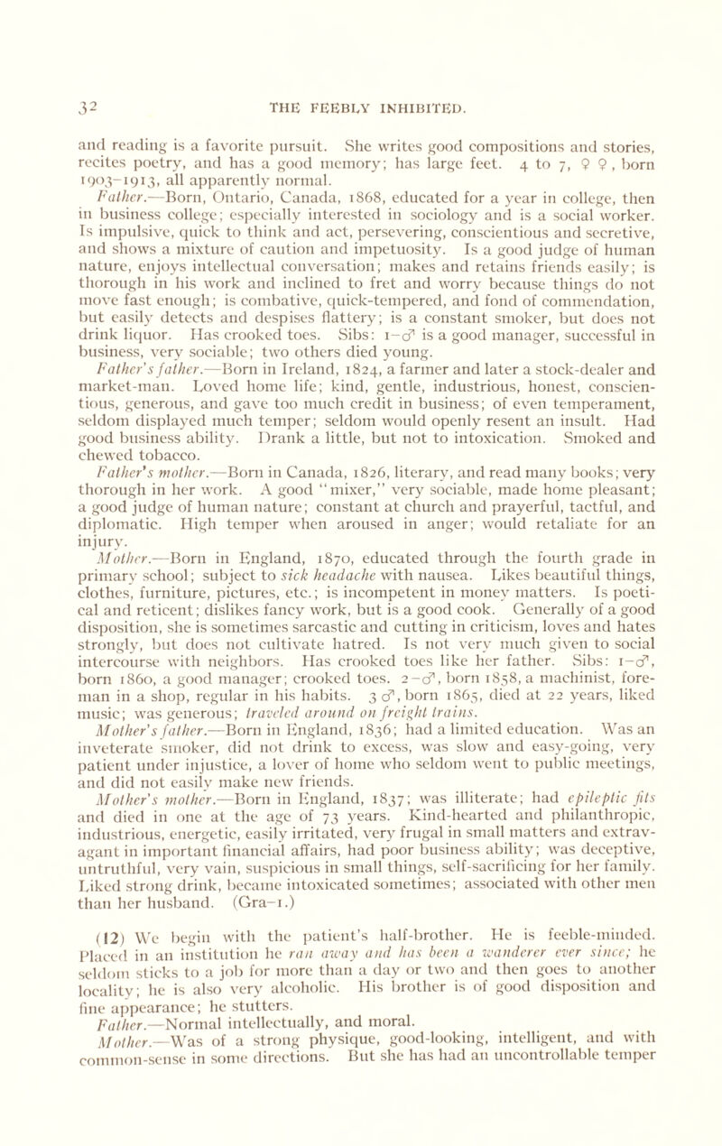 and reading is a favorite pursuit. She writes good compositions and stories, recites poetry, and has a good memory; has large feet. 4 to 7, 9 9, born 1904-1913, all apparently normal. Father.—Born, Ontario, Canada, 1868, educated for a year in college, then in business college; esjjccially interested in sociology and is a social worker. Is impulsive, quick to think and act, persevering, conscientious and .secretive, and shows a mixture of caution and impetuosity. Is a good judge of human nature, enjoys intellectual conversation; makes and retains friends easily; is thorough in his work and inclined to fret and worry because things do not move fast enough; is combative, quick-tempered, and fond of commendation, but easily detects and despises flattery; is a constant smoker, but does not drink licjuor. Has crooked toes. Sibs: i-cf’ is a good manager, successful in business, very sociable; two others died young. Father's father.—Born in Ireland, 1824, a farmer and later a stock-dealer and market-man. Loved home life; kind, gentle, industrious, honest, conscien- tious, generous, and gave too much credit in business; of even temperament, .seldom displayed much temper; seldom would openly resent an insult. Had good business ability. Drank a little, but not to intoxication. vSmoked and chewed tobacco. Fathers mother.—Born in Canada, 1826, literary, and read many books; very thorough in her work. A good “mixer,” very .sociable, made home pleasant; a good judge of human nature; constant at church and prayerful, tactful, and diplomatic. High temper when aroused in anger; would retaliate for an injury. Mother.—Born in England, 1870, educated through the fourth grade in primary .school; subject to sick headache with nausea. Likes beautiful things, clothes, furniture, pictures, etc.; is incompetent in money matters. Is poeti- cal and reticent; dislikes fancy work, but is a good cook. Generally of a good disposition, she is sometimes sarcastic and cutting in criticism, loves and hates strongly, but does not cultivate hatred. Is not very much given to social intercourse with neighbors. Has crooked toes like her father. vSibs; i-cT, born i860, a good manager; crooked toes. 2-d', born 1858, a machinist, fore- man in a shop, regular in his habits. 3 cf, born 1865, died at 22 years, liked music; was generous; traveled around on freight trains. Mother's father.—Born in England, 1836; had a limited education. Was an inveterate smoker, did not drink to excess, was slow and easy-going, very patient under injustice, a lover of home who seldom went to public meetings, and did not easily make new friends. Mother's mother.—Born in England, 1837; was illiterate; had epileptic fits and died in one at the age of 73 years. Kind-hearted and philanthropic, industrious, energetic, easily irritated, very frugal in small matters and extrav- agant in important linancial affairs, had poor business ability; was deceptive, untruthful, very vain, .suspicious in small thinp, self-sacrificing for her family. Liked strong drink, became intoxicated sometimes; associated with other men than her husband. (Gra-i.) (12) We begin with the ])atient’s half-brother. He is feeble-minded. Blaced in an in.stitution he ran aivay and has been a -wanderer ever since; he seldom sticks to a job for more than a day or two and then goes to another locality; he is also very alcoholic. His brother is of good disposition and fine appearance; he stutters. Father.—Normal intellectually, and moral. HJother.—Was of a strong physique, good-looking, intelligent, and with common-sense in some directions. But she has had au uncontrollable temper