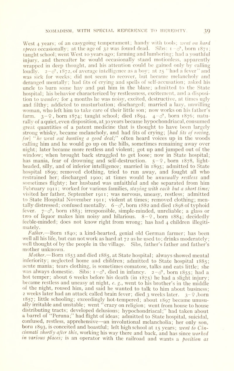 West 4 years; of an easygoint; Iciiiperaiiieiit; Iiaiuly witli tools; w;;/ on hard 5/>rre.v occasionally; at the age of 32 was I'oniul dead. Sibs; i cf, born 187 i; taught school; went West 10 years ago; farming and Ininbcring; had a youthful injury, and thereafter he woidd occasionally stand motionless, apparently wrapped in deep thought, and his attention conld be gained only by calling loudly. 2-0^, 1872,0! average intelligence as a boy; at 25 “had a fever’’ and was sick for weeks; did not seem to recover, but became melancholy and deranged mentallv; had lits of crying and spells of self-accusation; asked his uncle to burn some hay and put him in the blaze; admitted to the State hospital; his behavior characterized by restlessness, cxcitemimt, and a disposi- tion to wander; for 4 months he was noisy, excited, destructive, at times ugly and lilthy; addicted to masturbation; discharged; married a lazy, unwilling woman, who left him to take care of their little son; now works on his father’s farm. 3-9, born 1874; taught school; died 1894. 4-cf, born 1876; natu- rally of a quiet, even disposition, at 30 years became hypochondriacal, consumed great quantities of a patent medicine that is thought to have been largely strong whisky, became melancholy, and had fits of crying; [had fits of roving, for] 'he went out hunting a good deal;” often heard voices up in the woods calling him and he would go up on the hills, sometimes remaining away over night; later became more restless and violent; got up and jumped out of the window; when brought back struggled to get loose; now in State hospital; has mania, fear of drowning and self-destruction. 5-9, born 1878, light- headed, silly, and of inferior intelligence; married in 1895; admitted to vState hospital 1899; removed clothing, tried to run away, and fought all who restrained her; discharged 1900; at times would be unusually restless and sometimes flighty; her husband was unfaithful and she separated from him February 1911; worked for various families, staying with each but a short time; visited her father, September 1911; was nervous, uneasy, restless; admitted to State Hospital November 1911; violent at times; removed clothing; men- tally distressed; confused mentally. 6-cf, born 1882 and died 1898 of typhoid fever. 7-cf, born 1883; irresponsible, simple-minded, unreliable; a glass or two of liquor makes him noisy and hilarious. 8-9, born 1884; decidedly feeble-minded; does not know right from wrong; has had 4 children illegiti- mately. Father.—Born 1840; a kind-hearted, genial old German farmer; has been well all his life, but can network as hard at 72 as he used to; drinks moderately; well thought of by the people in the village. Sibs, father’s father and father’s mother unknown. Mother.—Born 1853 and died 1885, at State hospital; always showed mental inferiority; neglected home and children; admitted to State hospital 1885; acute mania; tears clothing, is sometimes comatose, talks and eats little; she was always domestic. Sibs: i-cf, died in infancy. 2-cfl, born 1855; had a hot temper; about 6 weeks before his death (in 1875) he had a slight injury; became restless and uneasy at night, e. g., went to his brother’s in the middle of the night, roused him, and said he wanted to talk to him about business; 2 weeks later had an attack called brain fever; died 3 weeks later. 3- 9 ,born 1857; little schooling; exceedingly hot-tempered; about 1897 became unusu- ally irritable and unstable; went “ crazy on religion; went from house to house distributing tracts; developed delusions; hypochondriacal;’’ had taken about a barrel of “Peruna;’’ had flight of ideas; admitted to State hospital, suicidal, confused, restless, apprehensive—an involutional melancholia; her only son, born 1893, is conceited and boastful; left high school at 15 years; ivent to Cin- cinnati shortly after this, working his way there and back, and has since worked in various places; is an operator with the railroad and wants a position as