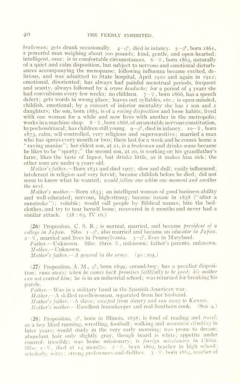 hrakeinan; gets drunk occasionally. 4-0^, died in infancy. 5-cr, born 1861, a po\yerfid man weighing about 200 poumls; kind, gentle, and open-hearted; intelligent, sane; is in comfortable circumstances. 6-9 , born 1863, naturally of a quiet and calm disposition, but subject to nervous and emotional disturb- ances accompanying the menopause; following influenza became excited, de- lirious, and was admitted to State hospital, April 1910 and again in 1912; emotional, disoriented; has always had painful menstrual periods, frequent and scanty, always followed by a severe headache; for a period of 4 years she had convulsions every few weeks; no children. 7 - 9 , born 1866, has a speech defect; gets words in wrong place; leaves out syllables, etc.; is open-minded, childish, emotional; by a consort of inferior mentality she has i son and 2 daughters; the son, born 1885, is of a roving disposition and loose habits; lived with one woman for a while and now lives wdth another in the metropolis; works in a machine-shop. 8-9 ,born 1868, of an unstable nervous constitution, hypochondriacal; has children still young. 9-cf, died in infancy. 10- 9 , born 1873, calm, self-controlled, ver\^ religious and supersensitive; married a man who has sprees ever\ month or two; these last for a week and he comes home a “ raving maniac”; her eldest son, at 21, is a brakeman and drinks some because he likes to be “sporty;” the second son, at 20, is working on his grandfather’s farm; likes the taste of liquor, but drinks little, as it makes him sick; the other sons are under 9 years old. Mother's father.—Born 1831 and died 1907; slow and dull; easily influenced; intolerant in religion and very fervid; became childish before he died; did not seem to know what he wanted; would jollow one whim one moment and another the next. Mother's mother.—Born 1833; an intelligent woman of good business ability and well-educated; nervous, high-strung; became insane in 1858 (“after a sunstroke”); voluble; would call people by Biblical names; bite the bed- clothes, and try to tear herself loose; recovered in 6 months and never had a similar attack. (28 : 63, IV 16.) (26) Propositus, C. S. R.; is normal, married, and became president of a college in Japan. vSibs: i-cf, also married and became an educator in Japan. 2-9 , married and lives in Pennsylvania. 3-cf, lives in Maryland. Father.—Unknown. vSibs: three 9,miknown; father’s parents, unknown. Mother.—Unknown. Mother's father.—.1 general in the army. (40:205.) (27) Propositus, A. M., cf, born 1899; errand-boy; has a peculiar disposi- tion; runs away; when he comes back promises faithfully to be good; his mother can not control him; he is in an industrial school; was returned for breaking his parole. Father.—Was in a military band in the Spanish-American war. Mother.—A skilled needlewoman, sej)arated from her husband. Mother's father.- A slave; escaped from slavery and ran away to Ka>isas. .Mother's mother. Ivxcellent housekeeper and real Southern cook. (vSea-4.) i2H) Propositus, cf, born in Illinois, 1858; is fond of reading and travel; as a boy liked running, wrestling, football; walking and mountain climbing in later years; would study in the very early morning; was ])rone to dream; abmulaiit hair only slightly gray, though beard is white; a])petite under control; irascil)le; was home missionary; is foreign niissionary in China. Sil)s: 19, died at 14 months. 2-9, l)oni 1862, leaclier in high school; scholarly, wilt\-; strong [ireferences and dislikes. 3 9 , born 1891, readier of