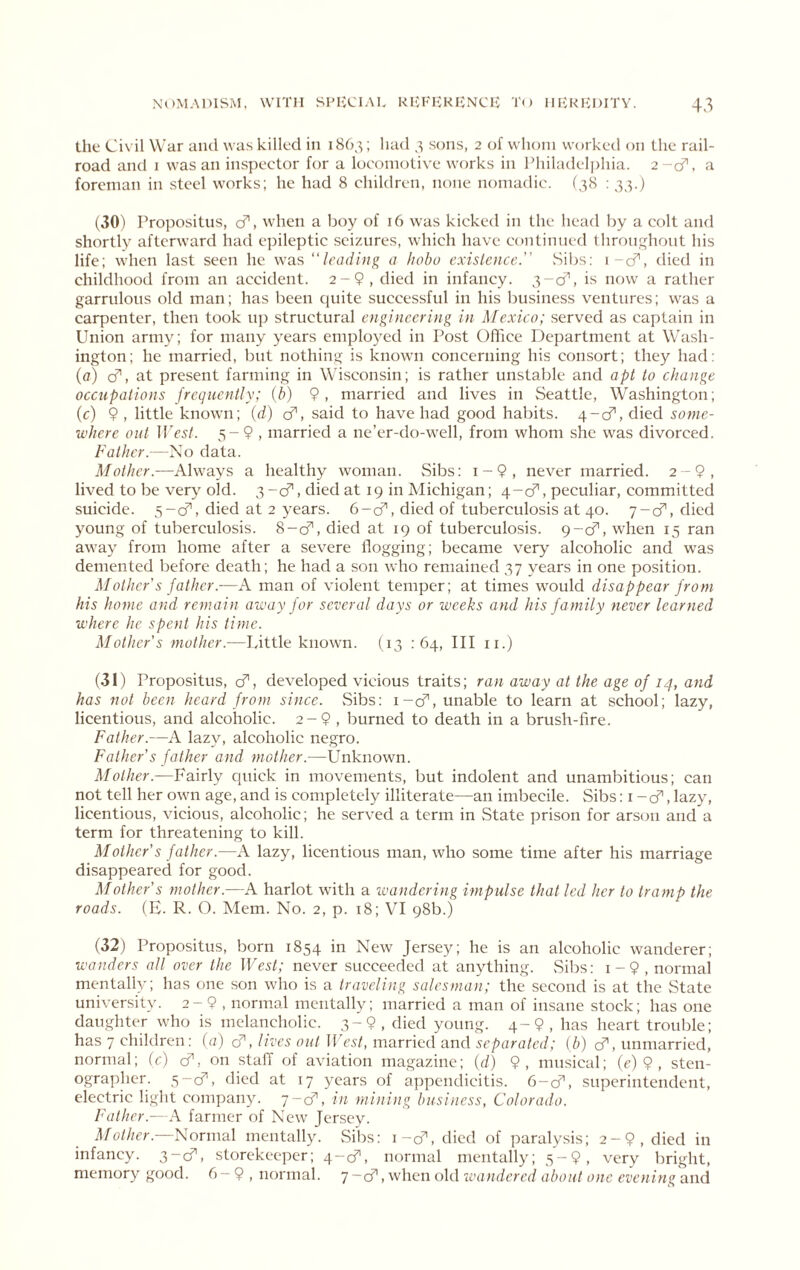 tlie Civil War and was killed in 1863; had 3 sons, 2 of whom worked on Lhe rail- road and 1 was an inspector for a locomotive works in Philadelphia. 2-cf. a foreman in steel works; he had 8 children, none nomadic. (38 : 33.) (30) Propositus, cf, when a boy of 16 was kicked in the head by a colt and shortly afterward had e])ileptic seizures, which have continued throughout his life; w'hcn last seen he was “leading a hobo exislcncc. vSibs; i-cf, died in childhood from an accident. 2-9, died in infancy. is now a rather garrulous old man; has been quite successful in his business ventures; was a carpenter, then took up structural engineering in Mexico; served as eaptain in Union army; for many years employed in Post Oflice Department at Wash- ington; he married, but nothing is known concerning his consort; they had: (fl) cf’, at present farming in Wisconsin; is rather unstable and apt to change occupations frequently; {b) 9, married and lives in Seattle, Washington; (c) 9 , little known; {d) cf, said to have had good habits. 4-cf, died some- where out ll>s/. 5-9 , married a ne’er-do-well, from whom she was divorced. Father.—No data. Mother.—Always a healthy woman. Sibs: i-9, never married. 2-9, lived to be very old. 3-d’', died at 19 in Michigan; 4-cf, peculiar, committed suicide. 5-cf, died at 2 years. 6-cf, died of tuberculosis at 40. 7-cf, died young of tuberculosis. 8-0^, died at 19 of tuberculosis. 9-cf, when 15 ran away from home after a sev^ere flogging; became very alcoholic and was demented before death; he had a son who remained 37 years in one position. Mother's father.-—A man of violent temper; at times would disappear from his home and remain away for several days or weeks and his family never learned where he spent his time. Mother’s mother.—Little known. (13 : 64, III ii.) (31) Propositus, cfl, developed vicious traits; ran away at the age of 14, and has not been heard from since. Sibs: i-cf, unable to learn at school; lazy, licentious, and alcoholic. 2 - 9 , burned to death in a brush-fire. Father.—A lazy, alcoholic negro. Father's father and mother.—Unknown. Mother.—Fairly quick in movements, but indolent and unambitious; can not tell her own age, and is completely illiterate—an imbecile. Sibs: i -cfl, lazy, licentious, vicious, alcoholic; he served a term in vState prison for arson and a term for threatening to kill. Mother’s father.—A lazy, licentious man, who some time after his marriage disappeared for good. Mother’s mother.—A harlot with a ivandcring impulse that led her to tramp the roads. (H. R. O. Mem. No. 2, p. 18; VI 98b.) (32) Propositus, born 1854 in New Jersey; he is an alcoholic wanderer; wanders all over the West; never succeeded at anything. vSibs: i-9, normal mentally; has one son who is a traveling salesman; the second is at the State university. 2-9 , normal mentally; married a man of insane stock; has one daughter who is melancholic. 3-9, died young. 4-9, has heart trouble; has 7 children: [a) cf, lives out 11 est, married and separated; (b) cf, unmarried, normal; ic) d', on staff of aviation magazine; (//) 9, musical; (c) 9 , sten- ographer. 5-cf, died at 17 years of appendicitis. 6-cfl, superintendent, electric light company, y-d, in mining business, Colorado. Father.- .4 farmer of New Jersey. 3/c///cr.—Normal mentally. vSibs: \-d, died of paraly.sis; 2-9, died in infancy. 3-d, storekeeper; 4-cf, normal mentally; 5-9, very bright, memory good. 6—9 , normal, j — diwhon old zcandered about one evening vuid