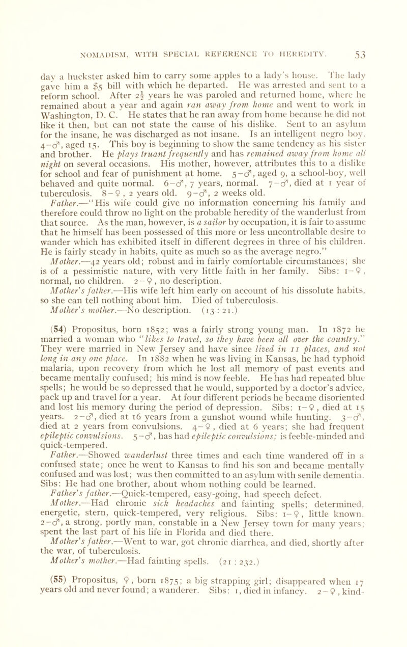 day a liuck.stcr asked him to carry some apples to a lady’s house. 'I'lie lady gave him a $5 bill with which he departed. He was arrested and sent tf» a reform school. After 2I years he \vas paroled and returned home, where he remained about a year and again ran aivay from, home and went to work in Washington, D. C. lie states that he ran away from home because he did not like it then, but can not state the cause of his dislike. Sent to an asylum for the in.sane, he was discharged as not insane. Is an intelligent negro boy. 4-d’', aged 15. This boy is beginning to show the same tendency as his sister and brother. He plays iruant frequently and has remained away from home all night on several occasions. His mother, however, attributes this to a dislike for school and fear of punishment at home. S-cT, aged 9, a school-boy, well behaved and quite normal. 6-cf, 7 years, normal. 7-cf, died at i year of tuberculosis. 8-9,2 years old. 9-cf, 2 weeks old. Father.—“His wife could give no information concerning his family and therefore could throw no light on the probable heredity of the wanderlust from that source. As the man, how^ever, is a sailor by occupation, it is fair to assume that he himself has been possessed of this more or less uncontrollable desire tf) wander whieh has exhibited itself in different degrees in three of his children. He is fairly steady in habits, quite as much so as the average negro.” Mother.—42 years old; robust and in fairly comfortable circumstances; she is of a pessimistic nature, with very little faith in her family. vSibs: i-9, normal, no ehildren. 2-9 , no description. Mother's father.—His wife left him early on account of his dissolute habits, so she can tell nothing about him. Died of tuberculosis. Mother's mother.—No description. (13 ; 21.) (54) Propositus, born 1852; was a fairl}^ strong young man. In 1872 he married a woman who likes to travel, so they have been all over the country. They were married in New Jersey and have sinee lived in ii places, and not long in any one place. In 1882 when he w'as living in Kansas, he had typhoid malaria, upon recovery from which he lost all memory of past events and became mentally confused; his mind is now feeble. He has had repeated blue spells; he would be so depressed that he would, supported by a doctor’s advice, pack up and travel for a year. At four different periods he became disoriented and lost his memory during the period of depression. Sibs: i-9 , died at 15 years. 2-d', died at 16 years from a gunshot wound while hunting. 3-cf, died at 2 years from convulsions. 4-9, died at 6 years; she had frequent epileptic convulsions. 5 -cf, has had epileptic convulsions; is feeble-minded and quick-tempered. Father.—Show'ed ivanderlust three times and each time wandered off in a confused state; onee he went to Kansas to find his son and became mentallv confused and was lost; was then committed to an asylum with senile dementia. Sibs: He had one brother, about whom nothing could be learned. Father's Quick-tempered, easy-going, had speech defect. Mother.—Had chronic sick headaches and fainting spells; determined, energetic, stern, quick-tempered, very religious. Sibs: i-9, little known. 2-cf, a strong, portly man, constable in a New Jersey town for many years; spent the last part of his life in Florida and died there. Mother's father.—Went to war, got chronie diarrhea, and died, shortly after the war, of tuberculosis. Mother's mother.—Had fainting spells. (21 : 232.) (55) Propositus, 9 , born 1873; a big strapping girl; disappeared when 17 years old and never found; a wanderer. Sil)s: 1, died in infancy. 2 - 9 , kind-