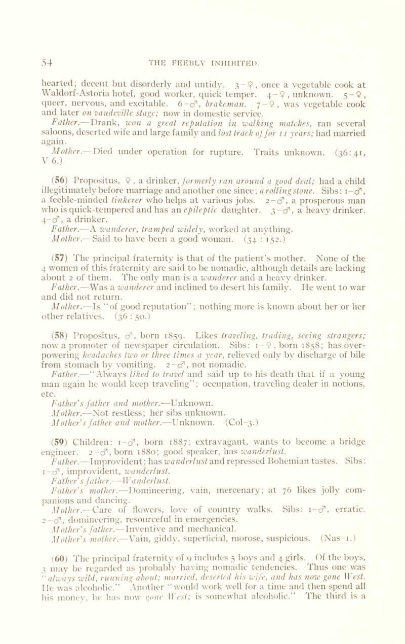 hearted; decent but disorderly and untidy. ^-9 , once a vegetable cook at W aldorf-Astoria hotel, good worker, quick temper. 4-9, unknown. 5-9, (pieer, nervous, and excitable. 6-ci^, hrakeman. 7-9, was vegetable cook and later on vaudeville stage; now in domestic service. Father.—Drank, icon a great reputation in walking matches, ran .several saloons, deserted wife and large family and lost track of for 11 years; had married again. Mother.— Died under operation for rupture. Traits unknown. (36:41, V 6.) (56) Propositus, 9 , a drinker,/erwer/y ran around a good deal; had a child illegitimately before marriage and another one since; a rollingstone. Sibs: i-cf, a feeble-minded tinkerer who helps at various jobs. 2-0^, a prosperous man who is quick-tempered and has an epileptic daughter. 3-0^, a heavy drinker. q-cT, a drinker. Father.—A wanderer, tramped widely, worked at anything. Mother.—vSaid to have been a good woman. (34 : 152.) (57) The principal fraternity is that of the patient’s mother. None of the 4 women of this fraternity are said to be nomadic, although details are lacking about 2 of them. The only man is a wanderer and a heavy drinker. Father.—Was a wanderer and inclined to desert his family. lie went to war and did not return. Mother.—Is “of good rejjutation’’; nothing more is known about her or her other relatives. (36 : 50.) (58) Propositus, cf, born 1859. Likes traveling, trading, seeing strangers; now a promoter of newspaper circulation. Sibs: i - 9 , born 1858; has over- powering headaches two or three times a year, relieved only by discharge of bile from stomach by vomiting. 2-cf, not nomadic. Father.—“Always liked to travel and said up to his death that if a young man again he would keep traveling’’; occupation, traveling dealer in notions, etc. Father’s father and mother.—Unknown. Mother.—Not restless; her sibs unknown. Mother's father and mother.—Unknown. (C0I-3.) (59) Children: i-cf', born 1887; extravagant, wants to become a bridge engineer. 2-c?',born 1880; g;ood speaker, has wanderlust. Father.— Im])rovident; has wanderlust and repres.sed Pohemian tastes. vSibs: i-cf, improvident, wanderlust. Father’s father.— Wanderlust. Father’s mother.—Domineering, vain, mercenary; at 76 likes jolly com- panions and dancing. Mother.—Care of flowers, love of country walks. vSibs: i-cT, erratic. ^-cP, domineering, resourceful in emergencies. Mother’s father.—InxenWwe and mechanical. .Mother’s mother.—\'ain, giddy, su])erlicial, morose, suspicious. (Nas-i.) (60) 'file princij)al fraternity of 9 includes 5 boys and 4 girls. Of the boys, 3 may be regarded as jtrobably having nomadic tendencies. Thus one was  always wild, running about; married, deserted his wife, and has now gone II est. He was alcoholic.’’ .Another “would work well for a time and then spend all his mc)ne\', he has now go)te II est; is somewhat alcoholic. I he third is a