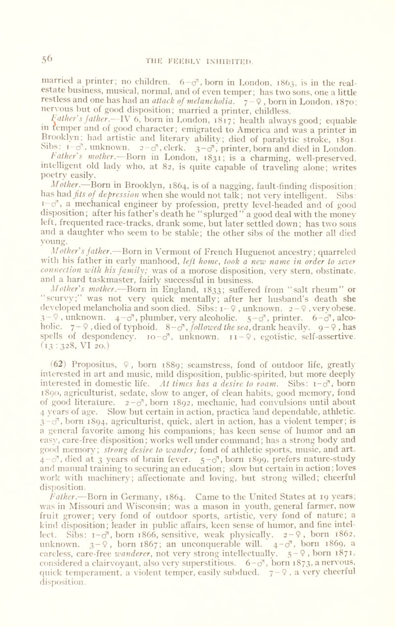 THIv I'lClvULV IXIllHITi;!). 5^’ married a printer; no children, d-cf, l)orn in London, 1863, is in the real- estate business, musical, normal, and of even temper; has two sons, one a little restless and one has had an allack of mehincholia. 7-9 , born in London, 1870; nervous but of good disposition; married a printer, childless. l^athcy s fatJu’r.- I\ 6, born in London, 1817; health always good; ecjuable in temper and of good character; emigrated to America and was a printer in Ibooklyn; had artistic and literary ability; died of paralytic stroke, 1891. Sibs; i-^, unknown. 2-cf, clerk. 3-cf, printer, born and died in London. lathers mother — \lov\\ in London, 1831; is a charming, well-preserved, intelligent old lady who, at 82, is quite capable of traveling alone; writes poetry easily. Mother. Born in Brooklyn, 1864, is of a nagging, fault-linding disposition; has had fits of depression when she would not talk; not very intelligent. vSibs: lycf’, a mechanical engineer by profession, pretty level-headed and of good disj)osition; after his father’s death he “splurged” a good deal with the money left, frequented race-tracks, drank some, but later settled down; has two sons and a daughter who seem to be stable; the other sibs of the mother all died young. Mother’sJather.—Born in Vermont of French Huguenot ancestry; quarreled with his father in early manhood, left home, took a neiv name in order to sever connection with his family; was of a morose disposition, very stern, obstinate, and a hard taskmaster, fairly successful in business. Mother’s mother.—Born in England, 1833; suffered from “salt rheum” or “scurvy;” was not very quick mentally; after her husband’s death she developed melancholia and soon died. Sibs: i- 9 , unknown. 2 - 9 , vervobese. 3-9, unknown. 4-cf, plumber, very alcoholic. 5-cf, printer. 6-^, alco- holic. 7-9 ,dicdof ty]>hoid. , followed the sea,dvankh^ashy. 9-9,has spells of despondency. lo-cf, unknown. ii-9, egotistic, self-assertive. (13 : 328, VI 20.) '62) Propositus, 9, born 1889; seamstress, fond of outdoor life, greatly interested in art and music, mild disposition, public-spirited, but more deeply interested in domestic life. At times has a desire to roam. Sibs; i-cf, born 1890, agriculturist, sedate, slow to anger, of clean habits, good memor>q fond of good literature. 2-cf,born 1892, mechanic, had convulsions until about 4 years of age. Slow but certain in action, practica land dependable, athletic. 3-cf, born 1894, agriculturist, quick, alert in action, has a violent temper; is a general favorite among his companions; has keen sense of humor and an easy, care-free disposition; works well under command; has a strong body and gof'd memory; strong desire to ivander; fond of athletic sports, music, and art. q-q’', died at 3 years of brain fever. 5-cf, born 1899, prefers nature-study and manual training to securing an education; slow but certain in action; loves work with machinery; affectionate and loving, but strong willed; cheerful disj)osition. Father.—Born in Germany, 1864. Came to the United vStates at 19 years; was in Missouri and Wisconsin; was a mason in youth, general farmer, now fruit grower; very fond of outdoor sports, artistic, very fond of nature; a kind disposition; leader in public affairs, keen sense of humor, and fine intel- lect. Sibs: r-cf, born 1866, sensitive, weak physically. 2-9, born 1862, unknown. 3-9, born 1867; an unconquerable will. 4-cf, born 1S69, a careless, care-free wanderer, not very strong intellectually. 5-9 , born 1871, considered a clairvoyant, also very superstitious. 6-cf, born 1873, a nervous, quick temjjerament, a violent temjier, easily suliflued. 7-9 , a very cheerful (lisposilion.
