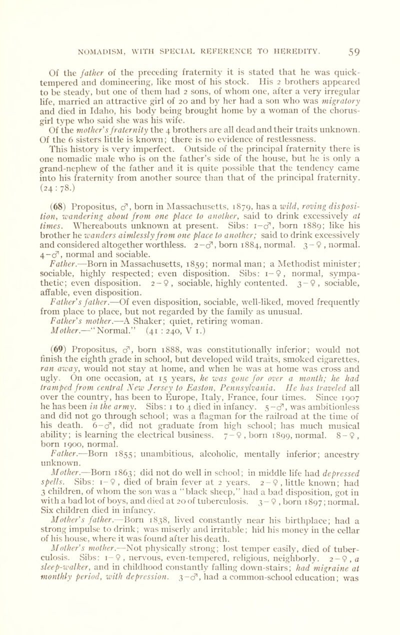 Of the father of the preceding fraternity it is stated that he was qnick- tcinpcred and doinincering, like most of his stock. Ilis 2 brothers appeared to be steady, but one of them had 2 sons, of whom one, after a very irregnlar life, married an attractive girl of 20 and by her had a son who was migratory and died in Idaho, his body being brought home by a woman of the chorus- girl tvpc who said she was liis wife. Of the mother's fraternity the 4 brothers are all deadand their traits unknown. Of the 6 sisters little is known; there is no evidence of restlessness. This history is very imperfect. Outside of the principal fraternity there is one nomadic male who is on the father’s side of the house, but he is only a grand-nephew of the father and it is c[uite jiossible that the tendency came into his fraternity from another source than tliat of the principal fraternity. (24 : 78.) (68) Propositus, cf, born in Massachusetts, 1879, has a wild, roving disposi- tion, wandering about from one place to another, .said to drink excessively at times. Whereabouts unknown at present. Sibs; i-cf, born 1889; like his brother he wanders aimlessly from one place to another; said to drink excessively and considered altogether worthless. 2 -cf, born 1884, normal. 3 - 9 , normal. 4-0^, normal and sociable. Father.—Born in Massachusetts, 1859; normal man; a Methodist minister; sociable, highly respected; even disposition. Sibs; i-9, normal, sympa- thetic; even disposition. 2-9, sociable, highly contented. 3-9, sociable, affable, even disposition. Father's father.—Of even disposition, sociable, well-liked, moved frequently from place to place, but not regarded by the family as unusual. Father's mother.—-A vShaker; quiet, retiring woman. Normal.” (41 : 240, V i.) (69) Propositus, cf', born 1888, was constitutionally inferior; would not finish the eighth grade in school, but developed wild traits, smoked cigarettes, ran away, would not stay at home, and when he was at home was cross and ugly. On one occasion, at 15 years, he was gone for over a month; he had tramped from central New Jersey to Easton, Pennsylvania. lie has traveled all over the country, has been to Europe, Italy, France, four times. Since 1907 he has been in the army. vSibs: i to 4 died in infancy. 5-0^, was ambitionless and did not go through school; was a flagman for the railroad at the time of his death. G-cf, did not graduate from high school; has much musical ability; is learning the electrical business. 7-9, born 1899, normal. 8-9, born 1900, normal. Father.—Born 1855; unambitious, alcoholic, mentally inferior; ancestry unknown. .Mother.—Born 1863; did not do well in school; in middle life had depressed spells. Sibs; i-9, died of brain fever at 2 years. 2-9, little known; had 3 children, of whom the son was a “black sheep,” had a bad disposition, got in with a bad lot of boys, and died at 20 of tul)crculosis. 3 - 9 , Ijorn 1897; normal. vSix children died in infanev. Mother's father.—Born 1838, lived constantly near his birthi)lace; had a strong impulse to drink; was miserly and irritable; hid his money in the cellar of his liouse, wliere it was found after his death. Mother's mother.—Not physically strong; lost temper easily, died of tuber- culosis. vSibs; 1-9, nervous, even-temi)ered, religious, neighborly. 2-9, « sleep-walker, and in childhood constantly falling down-stairs; had migraine at monthly period, with depression. 3-cr, had a common-school education; was