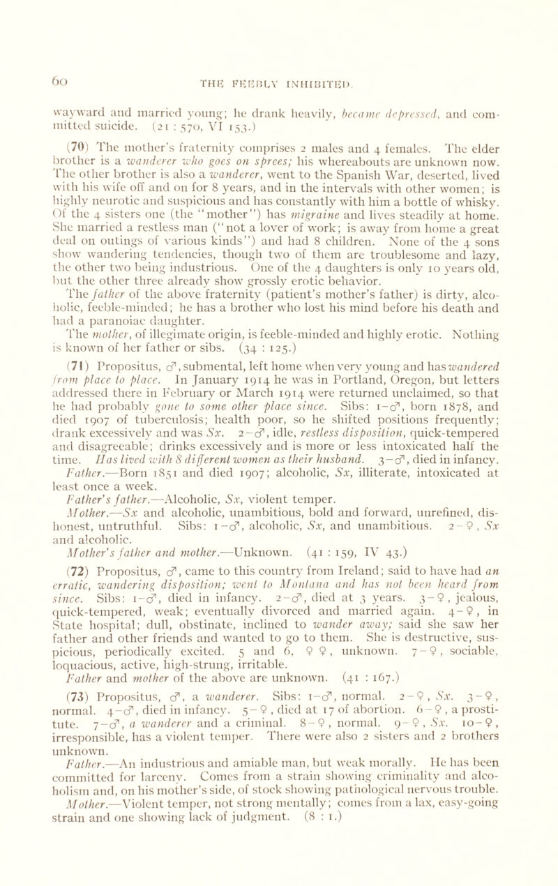 THIi: KKlCniA' [.MIIIIHTFCl). 6() wayward and married yoiintj; lie drank licavily, became dej>ressed, and com- mitted suicide. (21 : 570, VI 153.) v70) The mother’s fraternity comprises 2 males and 4 females. The elder brother is a wanderer who goes on sprees; his whereabouts are unknown now. 'file other brother is also a wanderer, went to the Spani.sh War, deserted, lived with his wife off and on for 8 years, and in the intervals with other women; is hi”:hly neurotic and suspicious and has constantly with him a bottle of whisky. Of the 4 sisters one (the “mother”) has migraine and lives steadily at home. vShe married a restless man (“not a lover of work; is away from home a great deal on outings of various kinds”) and had 8 children. None of the 4 .sons show wandering tendencies, though two of them are troublesome and lazy, the other two being industrious. One of the 4 daughters is only 10 years old, but the other three already show grossly erotic behavior. The jathcr of the above fraternity (patient’s mother’s father) is dirty, alco- holic, feeble-minded; he has a brother who lost his mind before his death and had a paranoiac daughter. 'file mother, of illcgimate origin, is feeble-minded and highly erotic. Nothing is known of her father or sibs. (34 : 125.) (71) Propositus, cf, submental, left home when very young and has wandered from place to place. In January 1914 he was in Portland, Oregon, but letters addressed there in February or March 1914 were returned unclaimed, so that he had probably gone to some other place since. Sibs: i-d’’, born 1878, and died 1907 of tuberculosis; health poor, so he shifted positions frequently; drank excessively and was Sx. 2-^, idle, restless disposition, quick-tempered and disagreeable; drinks excessively and is more or less intoxicated half the time. lias lived with 8 different women as their husband. 3-cf, died in infancy. Father.—Born 1851 and died 1907; alcoholic, Sx, illiterate, intoxicated at least once a week. Father's father.—Alcoholic, Sx, violent temper. Mother.—Sx and alcoholic, unambitious, bold and forward, unrefined, dis- honest, untruthful. vSibs: 1-cf, alcoholic, Ax, and unambitious. 2-9, Ax and alcoholic. Mother's father and mother.—Unknown. (41 : 159, IV 43.) (72) Propositus, cf, came to this country from Ireland; said to have had an erratic, wandering disposition; went to Montana and has not been heard from since. vSibs: i-cT, died in infancy. 2-cf, died at 3 years. jealous, (luick-tempered, weak; eventually divorced and married again. 4-9, in .State hospital; dull, obstinate, inclined to wander away; said she saw her father and other friends and wanted to go to them. She is destructive, sus- picious, periodically excited. 5 and 6, 9 9, unknown. 7-9, sociable, loquacious, active, high-strung, irritable. Father and mother of the above are unknown. (41 : 167.) (73) Propositus, cf, a wanderer. Sibs; i-cf, normal. 2-9, Ax. 3-9, normal. 4-cf, died in infancy. 5-9 , died at 17 of abortiem. 6-9,aprosti- tute. 7-cf, a wanderer and a criminal. 8-9, normal. 9-9, Ax. to-9, irresponsible, has a violent tcm])er. There were also 2 sisters and 2 brothers unknown. Father.—An industrious and amiable man, but weak morally. lie has been committed for larceny. Comes from a strain showing criminality and alco- holism and, on his mother’s side, of stock showing patiiological nervous trouble. Mother.—Violent temper, not strong mentally; comes from a lax, easy-going