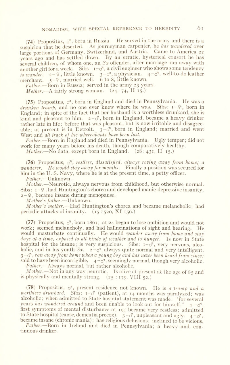 1^74) Propositus, cf. ’udmi in Russia. Ho sorvocl in tho army ami there is a suspicion that he deserted. As journeyman carpenter, he has wandered over laro-e portions of Germany, Switzerland, and Austria. Came to America 22 years ago and has settled down. By an erratic, hysterical consort he has several children, of whom one, an Sx odender, after marriage ran away with another girl for a week. Sibs: i-cT, a civil engineer who shows some tendency to wander. 2-9 , little known. 3-cf, a physician. 4-cf, well-to-do leather merchant. 5- 9 , married well. 6 to 8, little known. Father.—Born in Russia ; served in the army 23 years. Mother.—A fairly strong woman. (24 ; 74, TI 15.) (75) Propositus, cf, born in lingland and died in Pennsylvania. He was a drunken tramp, and no one ever knew where he was. Sibs; i-9, born in England; in spite of the fact that her husband is a worthless drunkard, she is kind and pleasant to him. 2-cf, born in England, became a heavy drinker rather late in life; before that was pleasant, but is now irritable and disagree- able; at pre.sent is in Detroit. 3-0^, born in England; married and went West and all track oj his whereabouts have been lost. Father.—Born in ^England and died in Pennsylvania. Ugly temper; did not work for many years before his death, though comparatively healthy. Mother.—No data, except born in Ivngland. (28 : 431, II 15.) \l(i) Propositus, d', restless, dissatisfied, always roving away from home; a wanderer. lie would stay away for months. Finally a position was secured for him in the U. S. Navy, where he is at the present time, a petty officer. Father.—Unknown. Mother.—Neurotic, always nervous from childhood, but otherwise normal. Sibs: I- 9 , had Huntington’s chorea and dev^eloped manic-depressiv^e insanity. 2- 9 , became insane during menopause. Mother's father.—Unknown. Mother’s mother.—Had Huntington’s chorea and became melancholic; had periodic attacks of insanity. (15 : 520, XI 156.) (77) Propositus, cf’, born 1861; at 24 began to lose ambition and would not work; seemed melancholy, and had hallucinations of sight and hearing. He would masturbate continually. He would wander away from home and stay days at a time, exposed to all kinds of weather and to hunger. Is now in State hospital for the insane; is very suspicious. Sibs: i-cf', very nervous, alco- holic, and in his youth Sx. 2~<S', ahvays quite normal and very intelligent. 3- cf, ran away from home when a young boy and has never been heard from since; said to hav'e been incorrigible. 4-cr, seemingly normal, though verv alcoholic. -Always normal, ljut rather alcoholic. Mother.—Not in any way neurotic. Is alive at present at the age of 85 and is physically and mentally strong. (25 ; 179, VIII 52.) (78) Pro])ositus, cf, present residence not known. He is a tramp and a worthless drunkard. Sibs: \-d' (jjatient), at 14 months was paralyzed; was alcoholic; when admitted to State hospital statement was made: “for several years has wandered around and been unable to lookout for himself.’’ 2-0”, first symptoms of mental disturbance at 19; became very restless; admitted to vState hospital (cause, dementia precox). 3-cf, unplea.saut and ugly. 4-d’', became insane (chronic mania); has religious delusions; inclined to be vicious. Father.—Born in Ireland and died in Pennsylvania; a heavy and con- tinuous drinker.