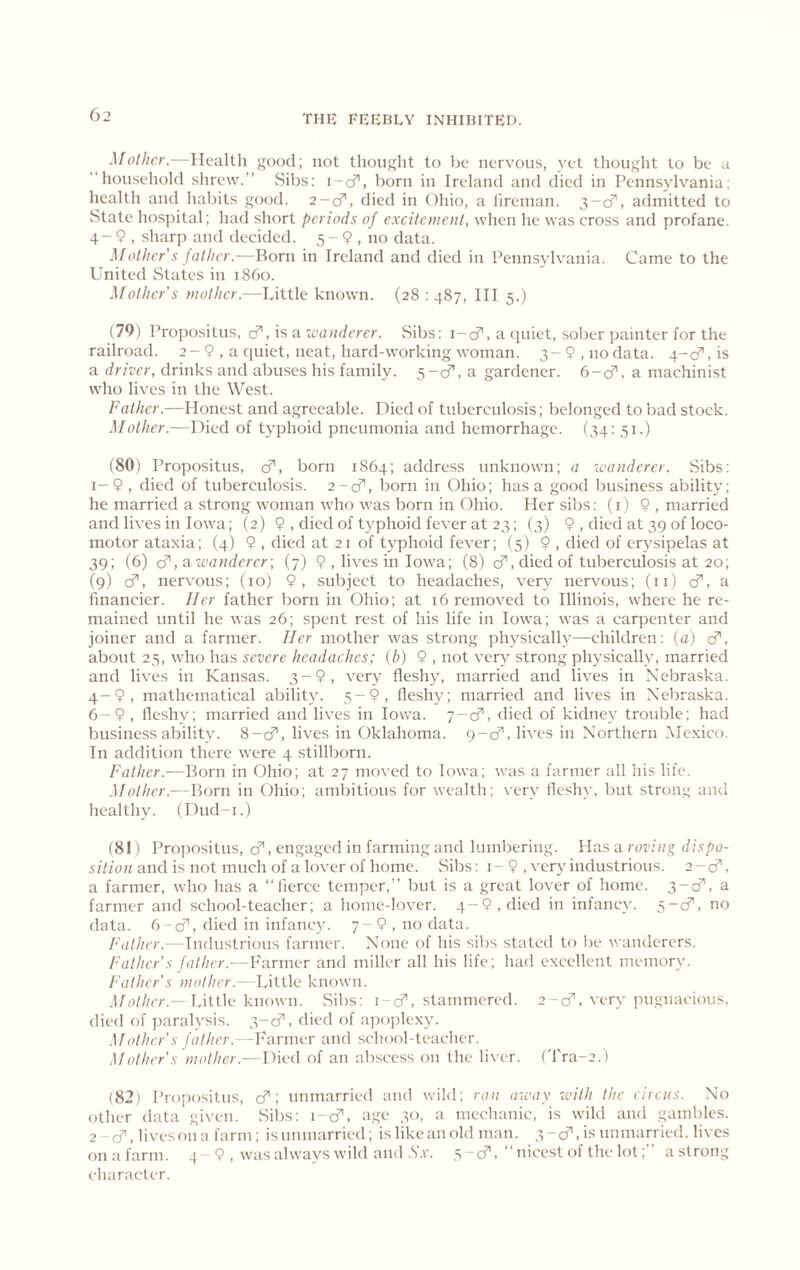 Mother.—Health good; not thought to be nervous, yet thought to be a “household shrew.” Sibs: i-cf, born in Ireland and died in Pennsylvania; health and habits good. 2-cf, died in Ohio, a lireinan. 3-cf, admitted to State hospital; luui short periods of e.xcitement, when he was cross and profane. 4 - 9 , sharp and decided. 5 - 9 , no data. Mother s father.—Born in Ireland and died in Pennsylvania. Came to the United States in i860. Mother s mother.—Little known. (28 : 487, HI 5.) (79) Propositus, ci’, is a ivanderer. Sibs: i-cf, a quiet, sober painter for the railroad. 2 - 9 , a quiet, neat, hard-working woman. 3 - 9 , no data. 4-cf, is a driver, drinks and abuses his family. 5-cf, a gardener. 6-cf, a machinist who lives in the West. Father.—Honest and agreeable. Died of tuberculosis; belonged to bad stock. Mother.—Died of typhoid pneumonia and hemorrhage. (34; 51.) (80) Propositus, cf, born 1864; address unknown; a wanderer. Sibs: 1- 9 , died of tuberculosis. 2-cf, born in Ohio; has a good business ability; he married a strong woman who was born in Ohio. Her sibs: (i) 9 , married and lives in Iowa; (2) 9 , died of typhoid fever at 23; (3) 9 , died at 39 of loco- motor ataxia; (4) 9 , died at 21 of typhoid fever; (5) 9 , died of er^^sipelas at 39; (6) d',3. wanderer-, (7) 9 , lives in Iowa; (8) cf, died of tuberculosis at 20; (9) cf, nervous; (10) 9, subject to headaches, very' nervous; (lO cT, a financier. Her father born in Ohio; at 16 removed to Illinois, where he re- mained until he was 26; spent rest of his life in Iowa; was a carpenter and joiner and a farmer. Her mother was strong physically—children: (a) cf, about 25, who has severe headaches; (b) 9 , not very^ strong physically, married and lives in Kansas. 3-9, very fleshy, married and lives in Nebraska. 4-9, mathematical ability^ 5-9, fleshyq married and lives in Nebraska. 6-9 , fleshy; married and lives in Iowa. 7-cf, died of kidney' trouble; had business ability\ 8-cf, lives in Oklahoma. 9-cf, lives in Northern Mexico. In addition there were 4 stillborn. Father.—Born in Ohio; at 27 moved to Iowa; was a farmer all his life. .Mother.—F>orn in Ohio; ambitious for wealth; very fleshy, but strong and healthy. (L)ud-i.) (81) Propositus, d, engaged in farming and lumbering. Has a roving dispo- sition and is not much of a lover of home. vSibs: i- 9 , very industrious. 2-d. a farmer, who has a “fierce temper,” but is a great lover of home. s~d, a farmer and school-teacher; a home-lover. 4-9, died in infancy'. 5-c:f, no data. 6-cf, died in infancy. 7-9, no data. /'’(////cr.--Industrious fanner. None of his sibs stated to lie wanderers. Father's father.—Farmer and miller all his life; had excellent memory. Father's mother.—Little known. J/c/Z/r;-.—Little known. vSibs: i-cf’, stammered. 2-cf, very pugnacious, died of ]Kiralysis. 3-6^, died of apoplexy. .Mother's father.-Farmer and school-teacher. Mother's mother.—Died of an abscess on the liver, ('fra-e.) (82) Propositus, d\ unmarried and wild; ran away with the eirens. No other data given. Sibs: i-d^, age 30, a mechanic, is wild and gambles. 2- cf, lives on a farm; isnnniarried; is like an old man. 3-6^,18111111^^6011. lives onafarm. 4-9 , was always wild and .S'.r. 5-cf,“ nicest of the lot;” a strong character.