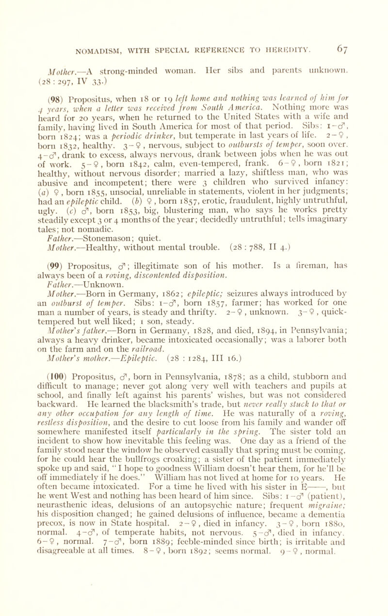 Mother.—A strong-minded woman. Her sibs and parents unknown. (28 ; 297, IV 33.) (98) Propositus, when 18 or 19 lejl home and nothing was learned of him for 4 years, when a letter ivas received from South America. Nothing more was heard for 20 years, when he returned to the United vStates with a wife and family, having lived in South America for most of that period. Sibs: i-cf. born 1824; was a periodic drinker, but temperate in last years of life. 2-9 , born 1832, healthy. 3-9 , nervous, subject to outbursts of temper, soon over, g-cf, drank to excess, always nervous, drank between jobs when he was out of work. 5-9, born 1842, calm, even-tempered, frank. 6-9, born 1821; healthy, without nervous disorder; married a lazy, shiftless man, who was abusive and incompetent; there were 3 children who survived infancy: ((;) 9 , born 1855, unsocial, unreliable in statements, violent in her judgments; had an epileptic child, [h) 9 , born 1857, erotic, fraudulent, highly untruthful, ugly, (c) cf, born 1853, big, blustering man, who says he works pretty steadily except 3 or 4 months of the year; decidedly untruthful; tells imaginary tales; not nomadic. Father.—Stonemason; quiet. Mother.—Healthy, without mental trouble. (28 : 788, H 4.) (99) Propositus, cf; illegitimate son of his mother. Is a I'lreman, has always been of a roving, discontented disposition. Father.—Unknowm. Mother.—Qoxn in Germany, 1862; epileptic; seizures always introduced by an outburst of temper. vSibs: i-cT, born 1857, farmer; has worked for one man a number of years, is steady and thrifty. 2- 9 , unknown. 3- 9 , quick- tempered but well liked; i son, steady. Mother s father.—Born in Germany, 1828, and died, 1894, in Pennsylvania; always a heavy drinker, became intoxicated occasionally; was a laborer both on the farm and on the railroad. Mother's mother.—Epileptic. (28 : 1284, HI 16.) (100) Propositus, cf, born in Pennsylvania, 1878; as a child, stubborn and difficult to manage; never got along very well with teachers and pupils at school, and finally left against his parents’ wishes, but was not considered backward. He learned the blacksmith’s trade, but never really stuck to that or any other occupation for any length of time. He was naturally of a roving, restless disposition, and the desire to cut loose from his family and wander off somewhere manifested itself particularly in the spring. The sister told an incident to show how inevitable this feeling was. One day as a friend of the family stood near the window he observed casually that spring must be coming, for he could hear the bullfrogs croaking; a sister of the patient immediately spoke up and said, “ I hope to goodness William doesn’t hear them, for he’ll be off immediately if he does.” William has not lived at home for 10 years. He often became intoxicated. For a time he lived with his sister in E , but he went West and nothing has been heard of him since. vSibs: i -cf (patient), neurasthenic ideas, delusions of an autopsychic nature; frequent migraine: his disposition changed; he gained delusions of influence, became a dementia precox, is now in State hospital. 2-9, died in infancy. 3-9, born 1880. normal. 4-cf, of temperate habits, not nervous. 5-cfl, died in infancy. 6-9, normal. 7-cf, born 1889; feeble-minded since birth; is irritable and disagreeable at all times. 8-9 , b(irn 1892; seems normal. 9-9, normal.