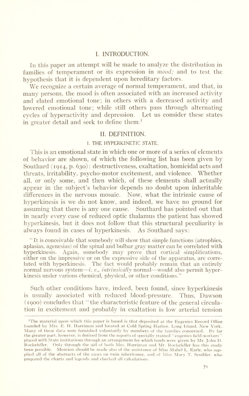 1. INTRODUCTION. Ill this pajier an attempt will be made to analyze the distribution in families of temiierament or its expression in mood; and to test the hypothesis that it is dependent upon hereditary factors. \Ve recoi^nize a certain average of normal temperament, and that, in many persons, the mood is often associated with an increased activity and elated emotional tone; in others with a decreased activity and lowered emotional tone; while still others pass through alternating evcles of hyperactivity and depression. Let us consider these states in greater detail and seek to define them.* II. DEFINITION. I. THE HYPERKINETIC STATE. 'I'his is an emotional state in which one or more of a series of elements of behavior are shown, of which the following list has been given by Southard (1914, p. 630): destructiveness, exaltation, homicidal acts and threats, irritability, psycho-motor excitement, and violence. Whether all, or only some, and then which, of these elements shall actually appear in the subject’s behavior depends no doubt upon inheritable differences in the nervous mosaic. Now, what the intrinsic cause of hyperkinesis is we do not know, and indeed, we have no ground for assuming that there is any one cause. Southard has pointed out that in nearly every case of reduced optic thalamus the patient has showed hyperkinesis, but it does not follow that this structural peculiarity is always found in cases of hyperkinesis. As Southard says: “ It is conceivable that somebody will show that simple functions (atrophies, aplasias, agenesias) of the spinal and bulbar gray matter can be correlated with hyperkinesis. Again, somebody may prove that cortical simplilications, either on the impressive or on the expressive side of the apparatus, arc corre- lated with hyperkinesis. The fact would probably remain that an entirely normal nervous system—i. c., intrinsically normal—would also permit hyper- kinesis under various chemical, physical, or other conditions.” Such other conditions have, indeed, been found, since hyperkinesis is usually associated with reduced blood-pressure. Thus, Dawson (1900) concludes that “the characteristic feature of the general circula- tion in excitement and probably in exaltation is low arterial tension ‘The material upon which this paper is based is that (leposited at the luigenics Record Ofhee founded by Mrs. E. II. Harriman and located at Cold .Spring Harbor, bong Island, New York. Many of these rlata were furnished voluntarily by members of the families concerne<l. liy far the greater part, however, is derive<l from the reports of specially trained eugenics lield-workers ” placed with State institutions through an arrangement for which funds were given by Mr. John I). Rockefeller. Only through the aid of both Mrs. Harriman an<l Mr. Rockefeller has this study been possible. Mention should be made also of the assistance of Miss .Mabel I,. Ivarle. who suit- l)lie<i all of the abstracts of the ca.ses on twin inheritance, and of Miss Mary T. Scudder. who ()rcp.'ircd the charts and legends and checkid all l alculations. 7