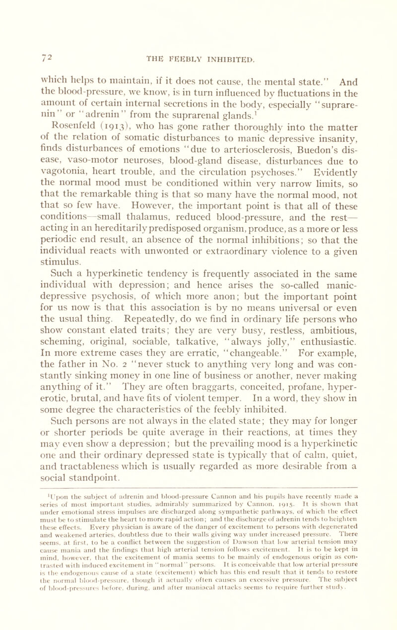 which liclps to maintain, if it does not cause, the mental state.” And the blood-pressure, we know, is in turn influenced by fluctuations in the amount of certain internal secretions in the body, especially ‘‘suprare- nin” or “adrenin” from the suprarenal glands.’ Rosenfeld (1913), who has gone rather thoroughly into the matter of the relation of somatic disturbances to manic depressive insanity, finds disturbances of emotions “due to arteriosclerosis, Buedon’s dis- ease, vaso-motor neuroses, blood-gland disease, disturbances due to vagotonia, heart trouble, and the circulation psychoses.” Evidently the normal mood must be conditioned within very narrow limits, so that the remarkable thing is that so many have the normal mood, not that so few have. However, the important point is that all of these conditions—small thalamus, reduced blood-pressure, and the rest— acting in an hereditarily predisposed organism, produce, as a more or less periodic end result, an absence of the normal inhibitions; so that the individual reacts with unwonted or extraordinary violence to a given stimulus. Such a hyperkinetic tendency is frequently associated in the same individual with depression; and hence arises the so-called manic- depressive psychosis, of which more anon; but the important point for us now is that this association is by no means universal or even the usual thing. Repeatedly, do we find in ordinary life persons who show constant elated traits; they are very busy, restless, ambitious, scheming, original, sociable, talkative, ‘‘always jolly,” enthusiastic. In more extreme cases they are erratic, ‘‘changeable.” For example, the father in No. 2 ‘‘never stuck to anything very long and was con- stantly sinking money in one line of business or another, never making anything of it.” They are often braggarts, conceited, profane, hyper- erotic, brutal, and have fits of violent temper. In a word, they show in some degree the characteristics of the feebly inhibited. vSuch persons are not always in the elated state; they may for longer or shorter periods be quite average in their reactions, at times they may even show a depression; but the prevailing mood is a hyperkinetic one and their ordinary depressed state is typically that of calm, quiet, and tractableness which is usually regarded as more desirable from a social standpoint. U'lKjii the subject of adrenin and Idood-pressure Cannon and liis pui)ils have recently made a series of most important studies, admirably summarized by Cannon. 1015. It is shown that under emotional stre.ss imindses are discharged along sympathetic pathways, of which the elTect must be to stimulate the heart to more rapid action; and the discharge of adrenin tends to heighten these effects. Every i)hysician is aware of the danger of excitement to persons with degenerated and weakened arteries, doubtless due to their walls giving way under increa.sed pressure. There seems, at first, to be a conllict between the suggestion of Dawson that low arterial tension may cause mania and the findings that high arterial tension follows excitement. It is to be kept in mind, however, that the excitement of jnania seems to be maiidy of endogenous origin as con- trasted with induced excitement in “normal “ persons. It is conceivable that low arterial iwessure is the endogenous cause of a slate (excilemetil) which has this end result that it tends to restore the normal blood-pressure, though it actually often causes an excessive i)res.sure. 'I'he subject tif blooil-pressiues before, <iuring, and after maniacal attacks seems to recpiire further slud>.