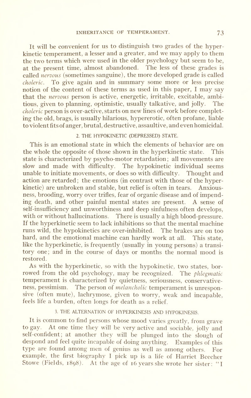 It will be convenient for us to distinj^uish two grades of the hyper- kinetic temperament, a lesser and a greater, and we may apply to them the two terms which were used in the older psychology but seem to be, at the present time, almost abandoned. The less of these grades is called nervous (sometimes sanguine), the more developed grade is called choleric. To give again and in summary some more or less precise notion of the content of these terms as used in this paper, I may say that the nervous person is active, energetic, irritable, excitable, ambi- tious, given to planning, optimistic, usually talkative, and jolly. The choleric person is over-active, starts on new lines of work before complet- ing the old, brags, is usually hilarious, hypererotic, often profane, liable to violent fits of anger, brutal, destructive, assaultive, and even homicidal. 2. THE HYPOKINETIC (DEPRESSED) STATE. This is an emotional state in which the elements of behavior are on the whole the opposite of those shown in the hyperkinetic state. This state is characterized by psycho-motor retardation; all movements are slow and made with difficulty. The hypokinetic individual seems unable to initiate movements, or does so with difficulty. Thought and action are retarded; the emotions (in contrast with those of the hyper- kinetic) are unbroken and stable, but relief is often in tears. Anxious- ness, brooding, worry over trifles, fear of organic disease and of impend- ing death, and other painful mental states are present. A sense of self-insufficiency and unworthiness and deep sinfulness often develops, with or without hallucinations. There is usually a high blood-pressure. If the hyperkinetic seem to lack inhibitions so that the mental machine runs wild, the hypokinetics are over-inhibited. The brakes are on too hard, and the emotional machine can hardly work at all. This state, like the hyperkinetic, is frequently (usually in young persons) a transi- tory one; and in the course of days or months the normal mood is restored. As with the hyperkinetic, so with the hypokinetic, two states, bor- rowed from the old psychology, may be recognized. The phlegmatic temperament is characterized by quietness, seriousness, conservative- ness, pessimism. The person of melancholic temperament is unrespon- sive (often mute), lachrymose, given to worry, weak and incapable, feels life a burden, often longs for death as a relief. 3. THE ALTERNATION OF HYPERKINESIS AND HYPOKINESIS. It is common to find j)ersons whose mood varies greatly, from grave to gay. At one time they will be very active and sociable, jolly and self-confident; at another they will be plunged into the slough of despond and feel quite incapable of doing anything. Examples of this type are found among men of genius as well as among others. For example, the first biography 1 jfick up is a life of Harriet Beecher vStowc (Fields, 1898). At tiie age of 16 years she wrote her sister; “1