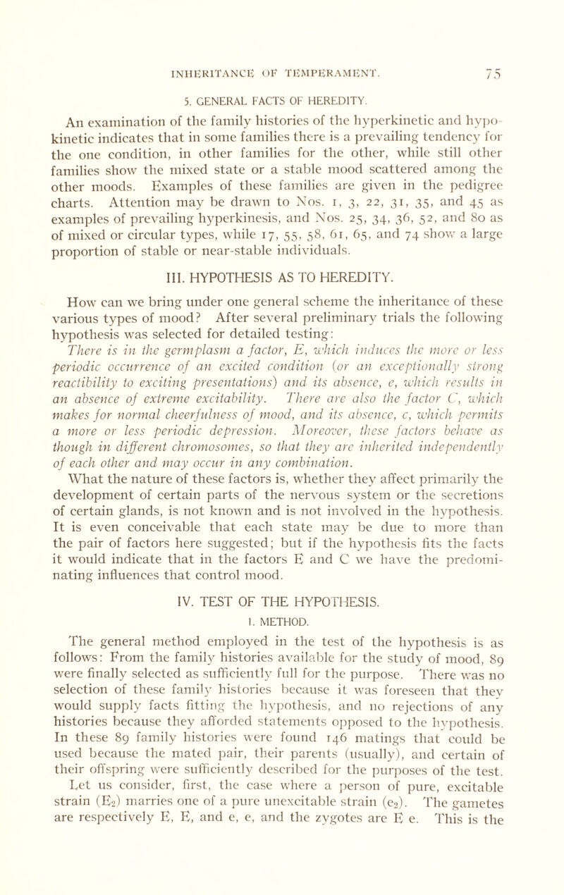 5. GENERAL FACTS OF HEREDITY, An examination of the family histories of the hyperkinetic and hy])o- kinetic indicates that in some families there is a prevailing tendency for the one condition, in other families for the other, while still other families show the mixed state or a stable mood scattered among the other moods. Examples of these families are given in the pedigree charts. Attention may be drawn to Nos. i, 3, 22, 31, 35, and 45 as examples of prevailing hyperkinesis, and Nos. 25, 34, 36, 52, and 80 as of mixed or circular types, while 17, 55, 58, 61, 65, and 74 show a large proportion of stable or near-stable individuals, III. HYPOTHESIS AS TO HEREDITY. How can we bring under one general scheme the inheritance of these various types of mood? After several preliminary trials the following hypothesis w’as selected for detailed testing; There is in the germ plasm a factor, E, which induces the more or less periodic occurrence of an excited condition {or an exceptionally strong reactibility to exciting presentations) and its absence, e, which results in an absence of extreme excitability. There are also the factor C, which makes for normal cheerfulness of mood, and its absence, c, which permits a more or less periodic depression. Moreover, these factors behave as though in different chromosomes, so that they are inherited independently of each other and may occur in any combination. What the nature of these factors is, whether they affect prim.arily the development of certain parts of the nervous system or the secretions of certain glands, is not known and is not involved in the hypothesis. It is even conceivable that each state may be due to more than the pair of factors here suggested; but if the hypothesis fits the facts it would indicate that in the factors E and C we have the predomi- nating influences that control mood. IV. TEST OF THE HYPOTHESIS. 1. METHOD. The general method employed in the test of the hypothesis is as follows: From the family histories available for the study of mood, 89 were finally selected as sufficiently full for the purpose. There was no selection of these family histories because it was foreseen that thev would supply facts fitting the hypothesis, and no rejections of any histories because they afl'orded statements opposed to the hypothesis. In these 89 family histories were found 146 matings that could be used because the mated pair, their parents (usually), and certain of their offspring were sufficiently described for the purposes of the test. Let us consider, first, the case where a jierson of pure, excitable strain (E2) marries one of a jiure unexcitable strain (eo). The gametes are respectively E, E, and e, e, and the zygotes are E e. This is the