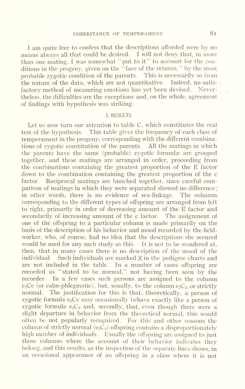 I am quite free to confess that the descriptions afforded were by no means always all that could be desired. I will not deny that, in more than one mating, I was somewhat “put to it” to account for the con- ditions in the progeny, given on the ‘‘face of the returns,” by the most probable zygotic condition of the parents. This is necessarily so from the nature of the data, which are not quantitative. Indeed, no satis- factory method of measuring emotions has yet been devised. Never- theless, the difficulties are the exceptions and, on the whole, agreement of findings with hypothesis was striking. 2. RESULTS. Let us now turn our attention to table C, which constitutes the real test of the hypothesis. This table gives the frequency of each class of temperament in the progeny, corresponding with the different combina- tions of zygotic constitution of the parents. All the matings in which the parents have the same (probable) zygotic formulae are grouped together, and these matings are arranged in order, proceeding from the combinations containing the greatest proportion of the E factor down to the combination containing the greatest proportion of the c factor. Reciprocal matings are bunched together, since careful com- parison of matings in which they were separated showed no difference; in other words, there is no evidence of sex-linkage. The columns corresponding to the different types of offspring are arranged from left to right, primarily in order of decreasing amount of the E factor and secondarily of increasing amount of the c factor. The assignment of one of the offspring to a particular column is made primarily on the basis of the description of his behavior and mood recorded by the field- worker, who, of course, had no idea that the descriptions she secured would be used for any such study as this. It is not to be wondered at, then, that in many cases there is no description of the mood of the individual. Such individuals are marked X in the pedigree charts and are not included in the table. In a number of cases offspring are recorded as ‘‘stated to be normal,” not having been seen by the recorder. In a few cases such persons are assigned to the column e2Cc (or calm-phlegmatic), but, usually, to the column e-^Co, or strictly normal. The justification for this is that, theoretically, a person of zygotic formula e2Cc may occasionally behave exactly like a person of zygotic formula e2C2 and, secondly, that, even though there were a slight departure in behavior from the theoretical normal, this would often be not popularly recognized. For this and other reasons the column of strictly normal (0202) offspring contains a disproportionately high number of individuals. Usually the offspring are assigned to just those columns where the account of their behavior indicates they beh)ng, and this results, as the insi)ection of the sei)arate lines shows, in an occasional appearance of an olTspring in a class where it is not