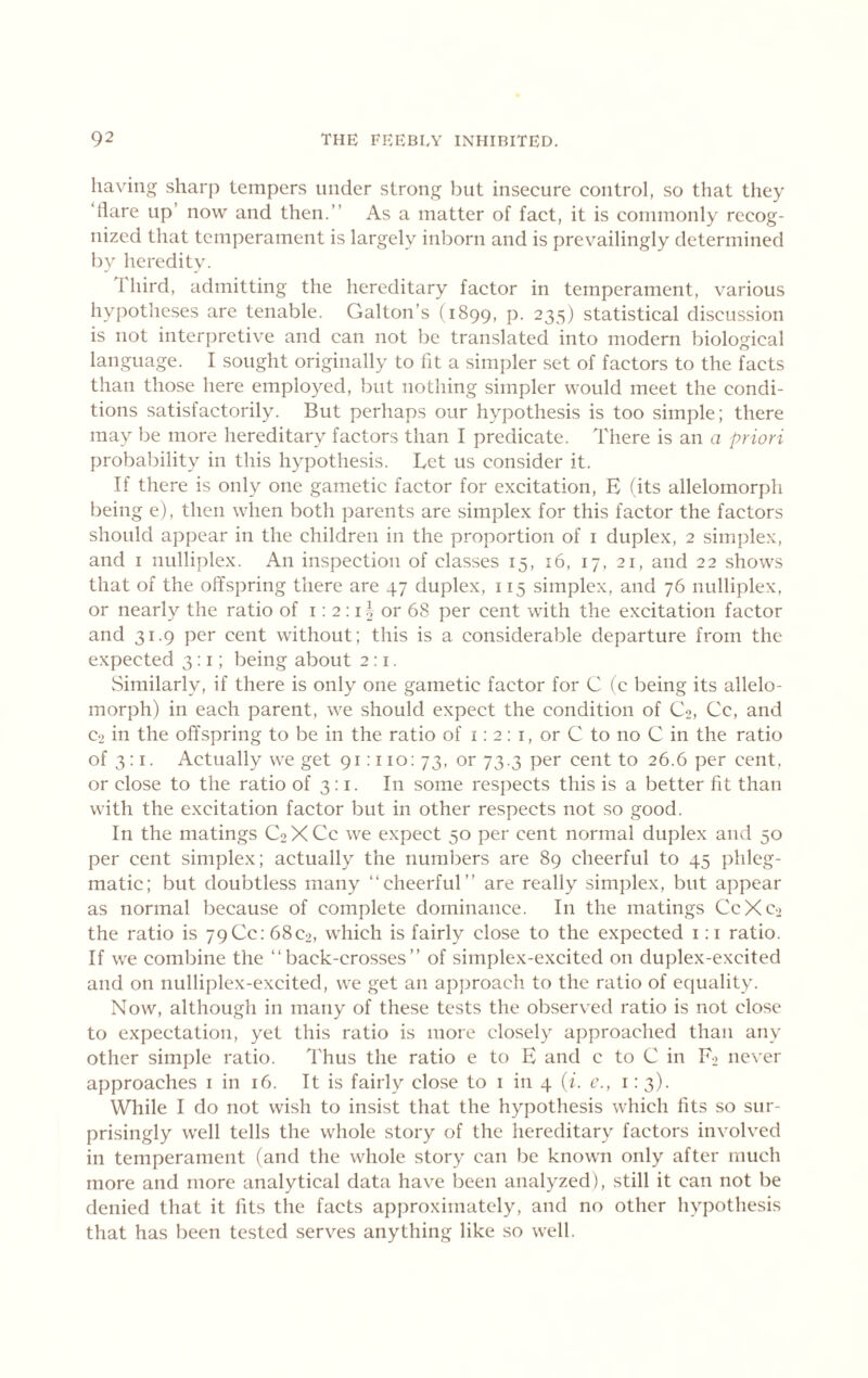 having sharp tempers under strong but insecure control, so that they ‘tlare up’ now and then.” As a matter of fact, it is commonly recog- nized that temperament is largely inborn and is prevailingly determined by heredity. 1 bird, admitting the hereditary factor in temperament, various hypotheses are tenable. Galton’s (1899, P- 235) statistical discussion is not interpretive and can not be translated into modern biological language. I sought originally to lit a simpler set of factors to the facts than those here employed, but nothing simpler would meet the condi- tions satisfactorily. But perhaps our hypothesis is too simple; there may be more hereditary factors than I predicate. There is an a priori probability in this hypothesis. Let us consider it. If there is only one gametic factor for excitation, E (its allelomorph being e), then when both parents are simplex for this factor the factors should appear in the children in the proportion of i duplex, 2 simplex, and i nulliplex. An inspection of classes 15, 16, 17, 21, and 22 shows that of the offspring there are 47 duplex, 115 simplex, and 76 nulliplex, or nearly the ratio of i; 2 : i^ or 68 per cent with the excitation factor and 31.9 per cent without; this is a considerable departure from the expected 3:1; being about 2:1. Similarly, if there is only one gametic factor for C (c being its allelo- morph) in each parent, we should expect the condition of Co, Cc, and Co in the offspring to be in the ratio of i: 2: i, or C to no C in the ratio of 3:1. Actually we get 91:110:73, or 73.3 per cent to 26.6 per cent, or close to the ratio of 3: i. In some resjiects this is a better fit than with the excitation factor but in other respects not so good. In the matings C2 X Cc we expect 50 per cent normal duplex and 50 per cent simplex; actually the numbers are 89 cheerful to 45 phleg- matic; but doubtless many “cheerful” are really simplex, but appear as normal because of complete dominance. In the matings CcXco the ratio is 79 Cc: 68C2, which is fairly close to the expected i: i ratio. If we combine the “back-crosses” of simplex-excited on duplex-excited and on nulliplex-excited, we get an apjiroach to the ratio of equality. Now, although in many of these tests the observed ratio is not close to expectation, yet this ratio is more closely approached than any other simple ratio. Thus the ratio e to E and c to C in F2 never approaches i in 16. It is fairly close to i in 4 {i. c., i: 3). While I do not wish to insist that the hypothesis which fits so sur- prisingly well tells the whole story of the hereditary factors involved in temperament (and the whole story can be known only after much more and more analytical data have been analyzed), still it can not be denied that it fits the facts approximately, and no other hypothesis that has been tested serves anything like so well.