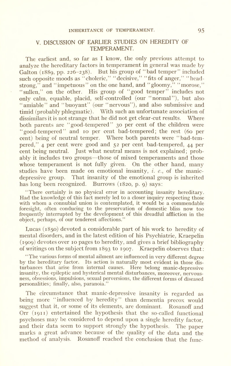 V. DISCUSSION OF EARLIER STUDIES ON HEREDITY OF TEMPERAMENT. The earliest and, so far as I know, the only previous attempt to analyze the hereditary factors in temperament in general was made by Galton (1889, pp. 226-238). But his group of “bad temper’’ included such opposite moods as “choleric,’’ “decisive,’’ “fits of anger,’’ “head- strong,” and “impetuous” on the one hand, and “gloomy,” “morose,” “sullen,” on the other. His group of “good temper” includes not only calm, equable, placid, self-controlled (our “normal”), but also “amiable” and “buoyant” (our “nervous”), and also submissive and timid (probably phlegmatic). With such an unfortunate association of dissimilars it is not strange that he did not get clear-cut results. Where both parents are “good-tempered” 30 per cent of the children were “good-tempered” and 10 per cent bad-tempered; the rest (60 per cent) being of neutral temper. Where both parents were “bad-tem- pered,” 4 per cent were good and 52 per cent bad-tempered, 44 per cent being neutral. Just what neutral means is not explained; prob- ably it includes two groups—those of mixed temperaments and those whose temperament is not fully given. On the other hand, many studies have been made on emotional insanity, i. e., of the manic- depressive group. That insanity of the emotional group is inherited has long been recognized. Burrows (1820, p. 9) says: “There certainly is no physical error in accounting insanity hereditary. Had the knowledge of this fact merely led to a closer inquiry respecting those with whom a connubial union is contemplated, it would be a commendable foresight, often conducing to the preservation of domestic bliss now too frequently interrupted by the development of this dreadful affliction in the object, perhaps, of our tenderest affections.” Lucas (1850) devoted a considerable part of his work to heredity of mental disorders, and in the latest edition of his Psychiatrie, Kraepelin (1909) devotes over 10 pages to heredity, and gives a brief bibliography of writings on the subject from 1893 to 1907. Kraepelin observes that : “The various forms of mental ailment are influenced in very different degree by the hereditary factor. Its action is naturally most evident in those dis- turbances that arise from internal causes. Here belong manic-depressive insanity, the epileptic and hysterical mental disturbances, moreover, nervous- ness, obsessions, impulsions, sexual perversions, the different forms of diseased personalities; finally, also, paranoia.” The circumstance that manic-depressive insanity is regarded as being more “influenced by heredity” than dementia precox would suggest that it, or some of its elements, are dominant. Rosanoff and Orr ('ipii) entertained the hypothesis that the so-called functional psychoses may be considered to depend upon a single heredity factor, and their data seem to support strongly the hypothesis. The paper marks a great advance because of the quality of the data and the method of analysis. Rosanoff reached the conclusion that the func-
