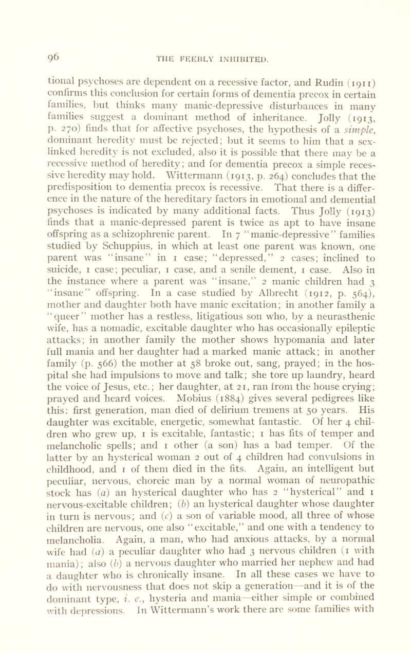 tioiial psychoses arc depciideiit on a recessive factor, and Rudin (1911) confirms this conclusion for certain forms of dementia precox in certain iamilies, l)ut thinks many manic-depressive disturbances in many families sugfj^est a dominant method of inheritance. Jolly (1913, p. 270) finds that for affective psychoses, the hypothesis of a simple, dominant heredity must be rejected; but it seems to him that a sex- linked heredity is not excluded, also it is possible that there may be a recessive method of heredity; and for dementia precox a simple reces- sive heredity may hold. Wittermann (1913, p. 264) concludes that the predisjiosition to dementia precox is recessive. That there is a differ- ence in the nature of the hereditary factors in emotional and demential psychoses is indicated by many additional facts. Thus Jolly (1913) finds that a manic-dejiressed parent is twice as apt to have insane offspring as a schizophrenic parent. In 7 “manic-depressive” families studied by Schuppius, in which at least one parent was known, one parent was “insane” in i case; “depressed,” 2 cases; inclined to suicide, i case; peculiar, i case, and a senile dement, r case. Also in the instance where a parent was “insane,” 2 manic children had 3 “insane” offspring. In a case studied by Albrecht (1912, p. 564), mother and daughter both have manic excitation; in another family a “queer” mother has a restless, litigatious son who, by a neurasthenic wife, has a nomadic, excitable daughter who has occasionally epileptic attacks; in another family the mother shows hypomania and later full mania and her daughter had a marked manic attack; in another family (p. 566) the mother at 58 broke out, sang, prayed; in the hos- pital she had impulsions to move and talk; she tore up laundry, heard the voice of Jesus, etc.; her daughter, at 21, ran from the house cr^dng; prayed and heard voices. Mobius (1884) gives several pedigrees like this: first generation, man died of delirium tremens at 50 years. His daughter was excitable, energetic, somewhat fantastic. Of her 4 chil- dren who grew up, i is excitable, fantastic; i has fits of temper and melancholic spells; and i other (a son) has a bad temper. Of the latter by an hysterical woman 2 out of 4 children had convulsions in childhood, and i of them died in the fits. Again, an intelligent but peculiar, nervous, choreic man by a normal woman of neuropathic stock has (a) an hysterical daughter who has 2 “hysterical” and i nervous-excitable children; (6) an hysterical daughter whose daughter in turn is nervous; and (c) a son of variable mood, all three of whose children are nervous, one also “excitable,” and one with a tendency to melancholia. Again, a man, who had anxious attacks, by a normal wife had (a) a peculiar daughter who had 3 nervous children (i with mania); also {b) a nervous daughter who married her nephew and had a daughter who is chronically insane. In all these cases we have to do with nervousness that does not skip a generation -and it is of the dominant type, i. e., hysteria and mania—-either simple or combined with depressions. In Wittermann’s work there arc some families with