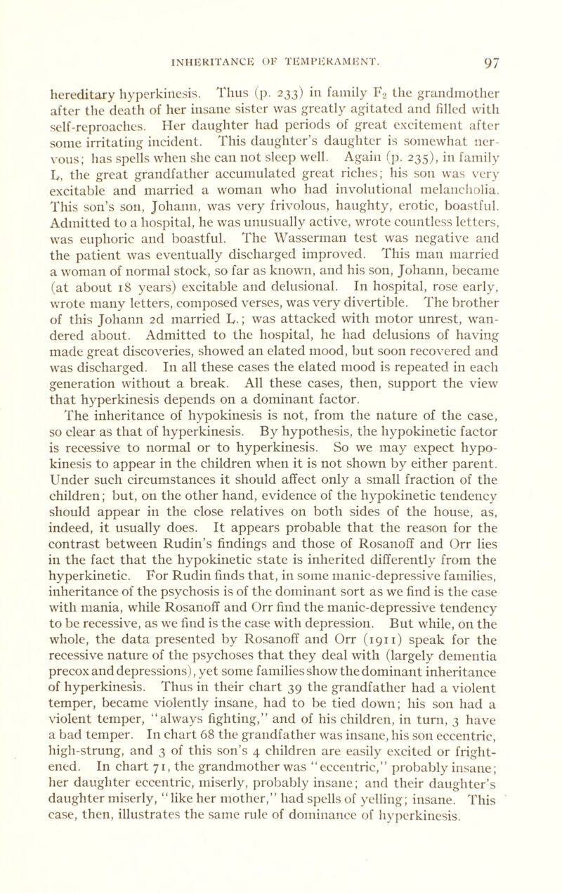 hereditary liypcrkiiiesis. Thus (p. 233) in family T2 the grandmother after the death of her insane sister was greatly agitated and filled with self-reproaches. Her daughter had periods of great excitement after some irritating incident. This daughter’s daughter is somewhat ner- vous; has spells when she can not sleep well. Again (p. 235), in family L, the great grandfather accumulated great riches; his son was very excitable and married a woman who had involutional melancholia. This son’s son, Johann, was very frivolous, haughty, erotic, boastful. Admitted to a hospital, he was unusually active, wrote countless letters, was euphoric and boastful. The Wasserman test was negative and the patient was eventually discharged improved. This man married a woman of normal stock, so far as known, and his son, Johann, became (at about 18 years) excitable and delusional. In hospital, rose early, wrote many letters, composed verses, was very divertible. The brother of this Johann 2d married L.; was attacked with motor unrest, wan- dered about. Admitted to the hospital, he had delusions of having made great discoveries, showed an elated mood, but soon recovered and was discharged. In all these cases the elated mood is repeated in each generation without a break. All these cases, then, support the view that hyperkinesis depends on a dominant factor. The inheritance of hypokinesis is not, from the nature of the case, so clear as that of hyperkinesis. By hypothesis, the hypokinetic factor is recessive to normal or to hyperkinesis. So we may expect hypo- kinesis to appear in the children when it is not shown by either parent. Under such circumstances it should affect only a small fraction of the children; but, on the other hand, evidence of the hypokinetic tendency should appear in the close relatives on both sides of the house, as, indeed, it usually does. It appears probable that the reason for the contrast between Rudin’s findings and those of Rosanoff and Orr lies in the fact that the hypokinetic state is inherited differently from the hyperkinetic. For Rudin finds that, in some manic-depressive families, inheritance of the psychosis is of the dominant sort as we find is the case with mania, while Rosanoff and Orr find the manic-depressive tendency to be recessive, as we find is the case with depression. But while, on the whole, the data presented by Rosanoff and Orr (1911) speak for the recessive nature of the psychoses that they deal with (largely dementia precox and depressions), yet some families show the dominant inheritance of hyperkinesis. Thus in their chart 39 the grandfather had a violent temper, became violently insane, had to be tied down; his son had a violent temper, “always fighting,’’ and of his children, in turn, 3 have a bad temper. In chart 68 the grandfather was insane, his son eccentric, high-strung, and 3 of this son’s 4 children are easily excited or fright- ened. In chart 71, the grandmother was “eccentric,’’ probably insane; her daughter eccentric, miserly, probably insane; and their daughter’s daughter miserly, “like her mother,’’ had spells of yelling; insane. This case, then, illustrates the same rule of dominance of hyperkinesis.