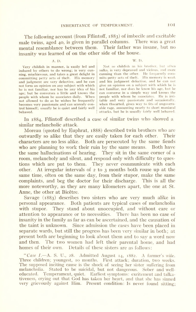 The following account (from FllintofT, 1883) of imbecile and excitable male twins, aged 40, is given in parallel columns. There was a great mental resemblance between them. Their father was insane, but no insanity was learned of on the other side of the house. A. 1). Very childish in manner, is easily led and induced by others to do wronj;; is very cun- ning. mischievous, and takes a great delight in committing petty acts of theft. His memory and judgment are very defective, and he can not form an opinion on any subject with which he is not familiar, nor has he any idea of his age; hut he converses a little and knows the people with whom he associates daily. When not allowed to do as he wishes he freciuently becomes very passionate and can scarcely con- trol himself; iisually he is fiuiet and fairly well behaved. W, I). Not so childish as his brollu-r, but often sulks, is very deprtivcd and vicious, and more cunning than the other. He fre(|uenlly com- mits petty acts of theft. His memory is weak and his judgment defective, and he can itot give an opinion on a subject with which he is not familiar, nor tloes he know his age, but he can converse in a simple way and knows the people with whom he iissociates. He is irri- table and very passionate and occasional!v. when thwarted, gives way to tits of ungovern- able rage, amounting nearly to short maniacal attacks, but he is usually fairly well behaved. In 1884, Fflintoff described a case of similar twins who sliowed a similar melancholic attack. Moreau (quoted by Euphrat, 1888) described twin brothers who are outwardly so alike that they are easily taken for each other. Their characters are no less alike. Both are persecuted by the same fiends who are planning to work their ruin by the same means. Both have the same hallucinations of hearing. They sit in the same corner of a room, melancholy and silent, and respond only with difficulty to ques- tions which are put to them. They never communicate with each other. At irregular intervals of 2 to 3 months both rouse up at the same time, often on the same day, from their stupor, make the same complaints, and beg the doctor for their discharge. This is all the more noteworthy, as they are many kilometers apart, the one at St. Anne, the other at Bicetre. Savage (1883) describes two sisters who are very much alike in personal appearance. Both patients are typical cases of melancholia with stupor. They stand about unoccupied, and without care or attention to appearance or to necessities. There has been no case of insanity in the family as far as can be ascertained, and the causation of the taint is unknown. Since admission the cases ha\'e been placed in separate wards, but still the progress has been very similar in both; at present both are' beginning to look about them and to say a word now and then. The tv/o women had left their jDarental home, and had homes of their own. Details of these sisters are as follows: “Case I.—A. .S. U., 28. Admitted August 14, 1882. A farmer's wile. Three children; youngest, 10 months. First attack; duration, two weeks. The supposed inciting cause is the shock of seeing her sister sulYering from melancholia. vStated to be suicidal, hut not dangerous. Sober ami well- educated. Temperament, ciuiet. Ivarliest symptoms: excitement and talka- tiveness, crying out that God has taken her heart, and that she has sinned very grievously against Him. Present condition; Is never found silting;