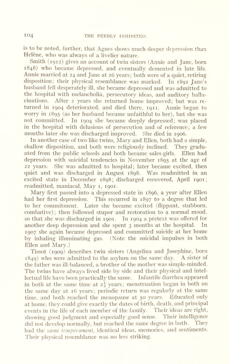 is to be noted, inrther, that Agnes shows niueh deeper dcj^ression than Helene, who was always of a livelier nature. Smith (1912) gives an account of twin sisters (Annie and Jane, born 1848) who became depressed, and eventually demented in late life. Annie married at 24 and Jane at 26 years; both were of a quiet, retiring disposition; their physical resemblance was marked. In 1892 Jane’s husband fell desperately ill, she became depressed and was admitted to the hospital with melancholia, persecutory ideas, and auditory hallu- cinations. After 2 years she returned home improved; but was re- turned in 1904 deteriorated, and died there, 1911. Annie began to worry in 1895 (as her husband became unfaithful to her), but she was not committed. In 1904 she became deeply depressed; was placed in the hospital with delusions of persecution and of reference; a few months later she was discharged improved. »She died in 1906. In another case of two like twins. Alary and Ellen, both had a simple, shallow disposition, and both were religiously inclined. They gradu- ated from the public schools and both became sales-girls. Ellen had depression with suicidal tendencies in November 1895 at the age of 22 years. vShe was admitted to hospital; later became excited, then quiet and was discharged in August 1898. Was readmitted in an excited state in December 1898; discharged recovered, April 1901; readmitted, maniacal, May i, 1901. Mary first passed into a depressed state in 1896, a year after Ellen had her first depression. This recurred in 1897 to a degree that led to her commitment. Later she became excited (flippant, stubborn, combative); then followed stupor and restoration to a normal mood, so that she was discharged in 1901. In 1904 a pretext was offered for another deep depression and she spent 3 months at the hospital. In 1907 she again became depressed and committed suicide at her home by inhaling illuminating gas. (Note the suicidal impulses in both Ellen and Mary.) Tissot (1909) describes twin sisters (Angelina and Josephine, born 1849) who were admitted to the asylum on the same day. A sister of the father was ill-balanced, a brother of the mother was simple-minded. The twins have always lived side by side and their physical and intel- lectual life have been practically the same. Infantile diarrhea appeared in both at the same time at 22 years; menstruation began in both on the same day at 16 years; periodic return was regularly at the same time, and both reached the menopause at 50 years. Educated only at home, they could give exactly the dates of birth, death, and ])rincipal events in the life of each member of the family. Their ideas are right, showing good judgment and especially good sense. Their intelligence did not develop normally, but reached the same degree in both. Ihey had the sa)nc tcinperamenl, identical ideas, memories, and sentiments. Their physical re.semblance was no less striking.