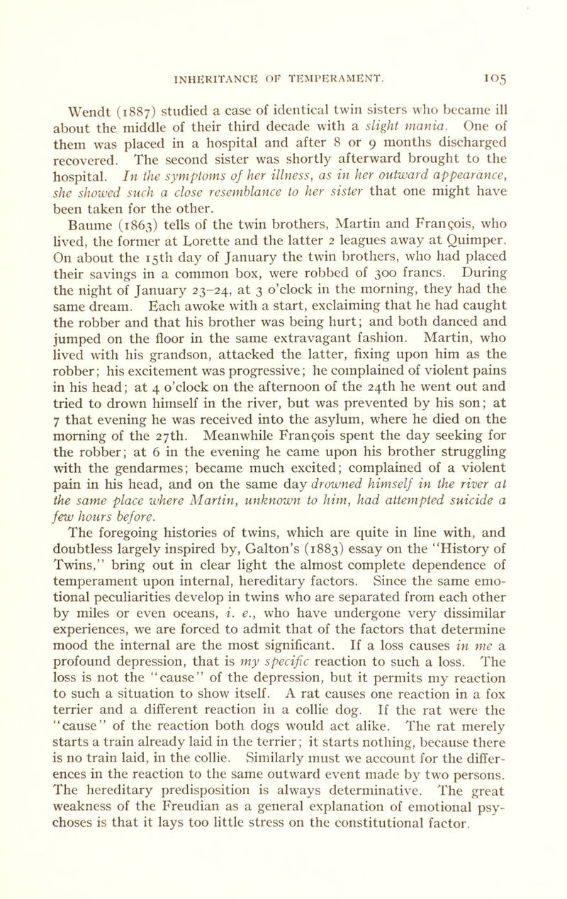 Wendt (1887) studied a case of identical twin sisters who became ill about the middle of their third decade with a slight mania. One of them was placed in a hospital and after 8 or 9 months discharged recovered. The second sister was shortly afterward brought to the hospital. In the symptoms of her illness, as in her outward appearance, she showed such a close resemblance to her sister that one might have been taken for the other. Baume (1863) tells of the twin brothers, Martin and Frangois, who lived, the former at Lorette and the latter 2 leagues away at Quimper. On about the 15th day of January the twin brothers, who had placed their savings in a common box, were robbed of 300 francs. During the night of January 23-24, at 3 o’clock in the morning, they had the same dream. Each awoke with a start, exclaiming that he had caught the robber and that his brother was being hurt; and both danced and jumped on the floor in the same extravagant fashion. Martin, who lived w'ith his grandson, attacked the latter, fixing upon him as the robber; his excitement was progressive; he complained of violent pains in his head; at 4 o’clock on the afternoon of the 24th he went out and tried to drown himself in the river, but was prevented by his son; at 7 that evening he was received into the asylum, where he died on the morning of the 27th. Meanwhile Frangois spent the day seeking for the robber; at 6 in the evening he came upon his brother struggling with the gendarmes; became much excited; complained of a violent pain in his head, and on the same day drowned himself in the river at the same place where Martin, unknown to him, had attempted suicide a few hours before. The foregoing histories of twins, which are quite in line with, and doubtless largely inspired by, Galton’s (1883) essay on the “History of Twins,’’ bring out in clear light the almost complete dependence of temperament upon internal, hereditary factors. Since the same emo- tional peculiarities develop in twins who are separated from each other by miles or even oceans, i. e., who have undergone very dissimilar experiences, we are forced to admit that of the factors that determine mood the internal are the most significant. If a loss causes in me a profound depression, that is my specific reaction to such a loss. The loss is not the “cause’’ of the depression, but it permits my reaction to such a situation to show itself. A rat causes one reaction in a fox terrier and a different reaction in a collie dog. If the rat were the “cause’’ of the reaction both dogs would act alike. The rat merely starts a train already laid in the terrier; it starts nothing, because there is no train laid, in the collie. Similarly must we account for the differ- ences in the reaction to the same outward event made by two persons. The hereditary predisposition is always determinative. The great weakness of the Freudian as a general explanation of emotional psy- choses is that it lays too little stress on the constitutional factor.