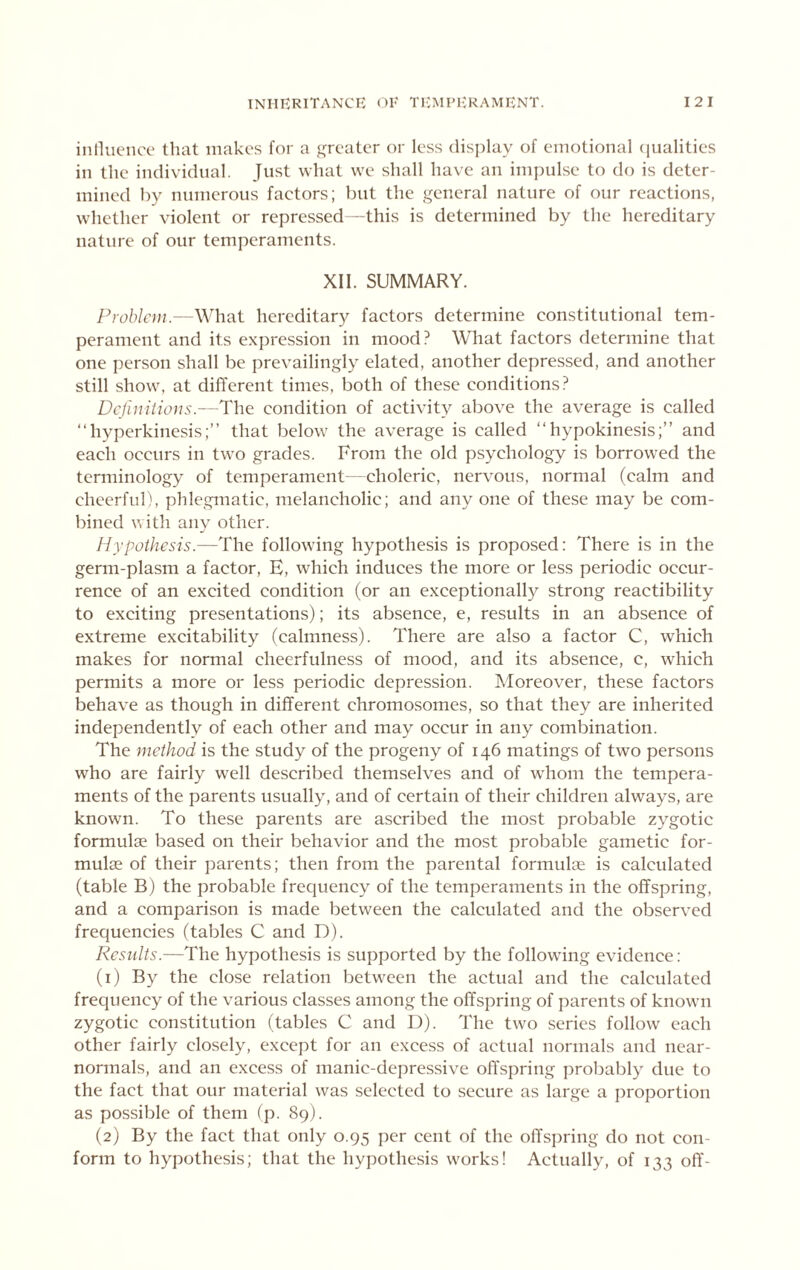 iiinuenco that makes for a ^aeater or less disj^lay of emotional (jualities in the individual. Just what we shall have an impulse to do is deter- mined by numerous factors; but the general nature of our reactions, whether violent or repressed -this is determined by the hereditary nature of our temperaments. XII. SUMMARY. Problem.—What hereditary factors determine constitutional tem- perament and its expression in mood? What factors determine that one person shall be prevailingly elated, another depressed, and another still show, at different times, both of these conditions? Definitions.—The condition of activity above the average is called “hyperkinesis;” that below the average is called “hypokinesis;” and each occurs in two grades. From the old psychology is borrowed the terminology of temperament- choleric, nervous, normal (calm and cheerful), phlegmatic, melancholic; and any one of these may be com- bined with any other. Hypothesis.—The following hypothesis is proposed: There is in the germ-plasm a factor, E, which induces the more or less periodic occur- rence of an excited condition (or an exceptionally strong reactibility to exciting presentations); its absence, e, results in an absence of extreme excitability (calmness). There are also a factor C, which makes for normal eheerfulness of mood, and its absence, c, which permits a more or less periodic depression. Moreover, these factors behave as though in different chromosomes, so that they are inherited independently of each other and may occur in any combination. The method is the study of the progeny of 146 matings of two persons who are fairly well described themselves and of whom the tempera- ments of the parents usually, and of certain of their children always, are known. To these parents are ascribed the most probable zygotic formulae based on their behavior and the most probable gametic for- mulae of their parents; then from the parental formuke is calculated (table B) the probable frequency of the temperaments in the offspring, and a comparison is made between the calculated and the observed frequencies (tables C and D). Results.—The hypothesis is supported by the following evidence: (1) By the close relation between the actual and the calculated frequency of the various classes among the offspring of parents of known zygotic constitution (tables C and D). The two series follow each other fairly closely, except for an excess of actual normals and near- normals, and an excess of manic-depressive offspring probably due to the fact that our material was selected to secure as large a proportion as possible of them fp. 89). (2) By the fact that only 0.95 per cent of the offspring do not con- form to hypothesis; that the hypothesis works! Actually, of 133 off-
