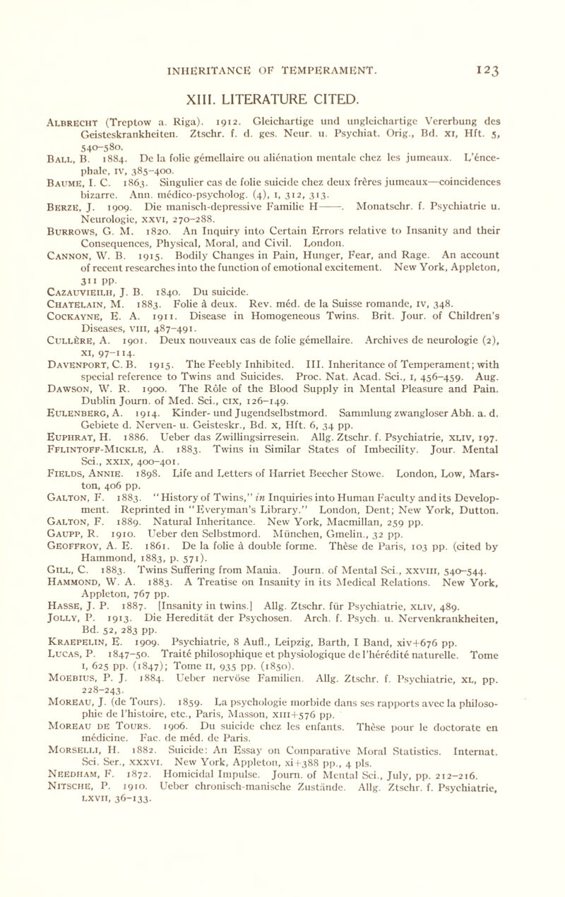 XIII. LITERATURE CITED. Albrecht (Trcptow a. Riga). 1912. Gleichartige unci ungleichartigc Vcrerbung dcs Geistcskrankheitcn. Ztschr. f. d. gcs. Neur. u. P.sychiat. Grig., Bd. xi, Hft. 5, 540-580. Ball, B. 1884. Do la folio gemollairc on alionatioii mentalo choz les jumeaux. L’^nce- phalc, IV, 585-400. Baitme, I. C. 1865. Singulicr cas do folio suicide chez deux frdres jumeaux—coincidences bizarre. Ann. inodico-psycholog. (4), i, 312, 313. Berze, J. 1909. Die manisch-depressive Familie H . Monatschr. f. Psychiatric u. Neurologic, xxvi, 270-288. Burrows, G. M. 1820. An Inquiry into Certain Errors relative to Insanity and their Consequences, Physical, Moral, and Civil. London. C.ANNON, W. B. 1915. Bodily Changes in Pain, Hunger, Fear, and Rage. An account of recent researches into the function of emotional excitement. New York, Appleton, 311 PP- Cazauvieilh, J. B. 1840. Du suicide. Chatelain, M. 1883. Folie i deux. Rev. med. de la Suisse romande, iv, 348. Cockayne, E. A. 1911. Disea.se in Homogeneous Twins. Brit. Jour, of Children’s Disease.s, viii, 487-491. CuLL^RE, A. 1901. Deux nouveaux cas de folie gemellaire. Archives de neurologic (2), XI, 97-114- Davenport, C. B. 1915. The Feebly Inhibited. HI. Inheritance of Temperament; with special reference to Twins and Suicides. Proc. Nat. Acad. Sci., i, 456-459. Aug. Dawson, W. R. 1900. The Role of the Blood Supply in Mental Pleasure and Pain. Dublin Journ. of Med. Sci., cix, 126-149. Eulenberg, A. 1914. Kinder-und Jugendselbstmord. Sammlungzwangloser Abh. a. d. Gebiete d. Nerven- u. Geisteskr., Bd. x, Hft. 6, 34 pp. Euphrat, H. 1886. Ueber das Zwillingsirresein. Allg. Ztschr. f. Psychiatric, XLiv, 197. Fflintoff-Mickle, a. 1883. Twins in Similar States of Imbecility. Jour. Mental Sci., XXIX, 400-401. Fields, Annie. 1898. Life and Letters of Harriet Beecher Stowe. London, Low, Mars- ton, 406 pp. Galton, F. 1883. “History of Twins,” m Inquiries into Human I'aculty and its Develop- ment. Reprinted in Everyman’s Library.” London, Dent; New York, Dutton. Galton, F. 1889. Natural Inheritance. New York, Macmillan, 259 pp. Gaupp, R. 1910. Ueber den Selbstmord. Miinchen, Gmelin., 32 pp. Geoffroy, a. E. 1861. De la folie A double forme. These de Paris, 103 pp. (cited by Hammond, 1883, p. 571). Gill, C. 1883. Twins Suffering from Mania. Journ. of Mental Sci., xxviii, 540-544. Hammond, W. A. 1883. A Treatise on Insanity in its Aledical Relations. New York, Appleton, 767 pp. Hasse, j. P. 1887. [Insanity in twins.] Allg. Ztschr. fiir Psj^chiatrie, xliv, 489. Jolly, P. 1913. Die Hereditiit der Psychosen. Arch. f. Psych, u. Nervenkrankheiten, Bd. 52, 283 pp. Kraepelin, E. 1909. Psychiatric, 8 Aufl., Leipzig, Barth, I Band, xiv+676 pp. Lucas, P. 1847-50. Traite philosophique et physiologique del’heredite naturelle. Tome I, 625 pp. (1847); Tome II, 935 pp. (1850). Moebius, P. j. 1884. Ueber nervdse Familien. Allg. Ztschr. f. Psychiatrie, xl, pp. 228-243. Moreau, J. (de Tours). 1859. La psychologic niorbide dans scs rapports avec la philoso- phic de I’histoire, etc., Paris, Masson, XII14-576 pp. Moreau de Tours. 1906. Du suicide chez les enfants. These pour le doctorate en medicine. Fac. de m6d. de Paris. Morselli, H. 1882. Suicide: An Essay on Comparative Moral Statistics. Internat. vSei. Ser., .xxxvi. New York, Appleton, .\i ( 388 pp., 4 pis. Needham, F. 1872. Homicidal Impulse. Journ. of Mental Sci., July, pp. 212-216. Nitsche, P. 1910. Ueber chronisch-manische Zustande. Allg. Ztschr. f. Psychiatrie, Lxvii, 36-133-