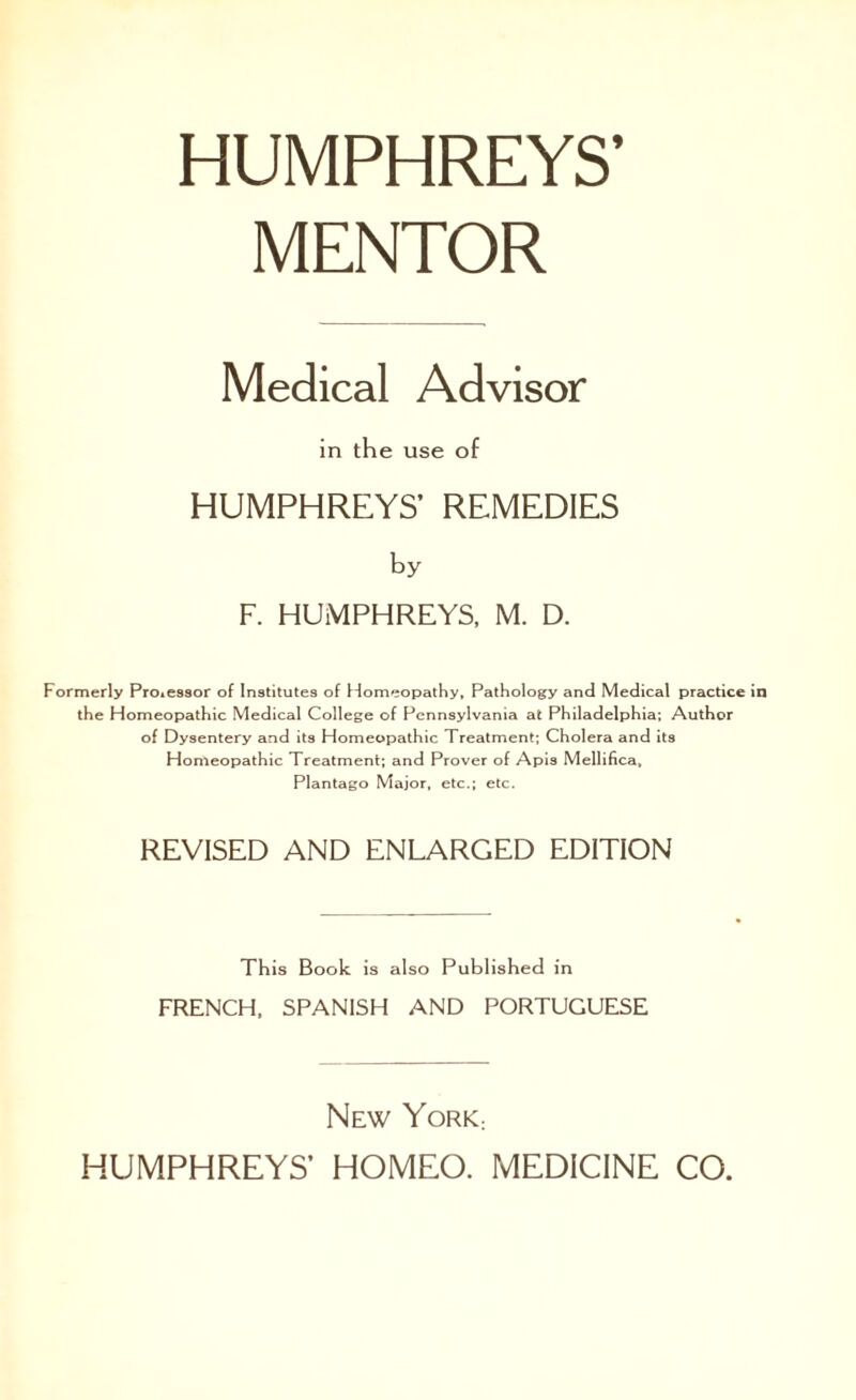 HUMPHREYS’ MENTOR Medical Advisor in the use of HUMPHREYS’ REMEDIES by F. HUMPHREYS, M. D. Formerly Processor of Institutes of Homeopathy, Pathology and Medical practice the Homeopathic Medical College of Pennsylvania at Philadelphia; Author of Dysentery and its Homeopathic Treatment; Cholera and its Homeopathic Treatment; and Prover of Apis Mellifica, Plantago Major, etc.; etc. REVISED AND ENLARGED EDITION This Book is also Published in FRENCH, SPANISH AND PORTUGUESE New York: HUMPHREYS’ HOMEO. MEDICINE CO