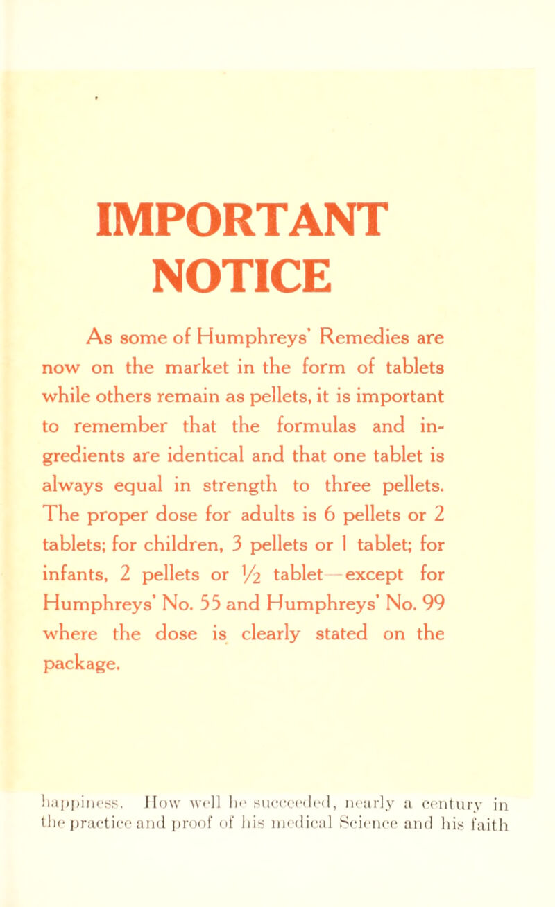 IMPORTANT NOTICE As some of Humphreys’ Remedies are now on the market in the form of tablets while others remain as pellets, it is important to remember that the formulas and in¬ gredients are identical and that one tablet is always equal in strength to three pellets. The proper dose for adults is 6 pellets or 2 tablets; for children, 3 pellets or I tablet; for infants, 2 pellets or V2 tablet—except for Humphreys’ No. 53 and Humphreys’ No. 99 where the dose is clearly stated on the package. happiness. How well he succeeded, nearly a century in the practice and proof of his medical Science and his faith