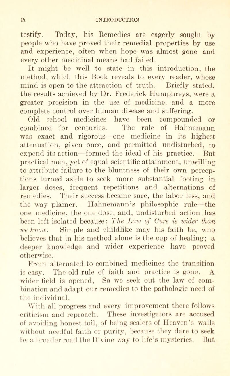 testify. Today, his Remedies are eagerly sought by people who have proved their remedial properties by use and experience, often when hope was almost gone and every other medicinal means had failed. It might be well to state in this introduction, the method, which this Book reveals to every reader, whose mind is open to the attraction of truth. Briefly stated, the results achieved by Dr. Frederick Humphreys, were a greater precision in the use of medicine, and a more complete control over human disease and suffering. Old school medicines have been compounded or combined for centuries. The rule of Hahnemann was exact and rigorous—one medicine in its highest attenuation, given once, and permitted undisturbed, to expend its action—formed the ideal of his practice. But practical men, yet of equal scientific attainment, unwilling to attribute failure to the bluntness of their own percep¬ tions turned aside to seek more substantial footing in larger doses, frequent repetitions and alternations of remedies. Their success became sure, the labor less, and the way plainer. Hahnemann’s philosophic rule—the one medicine, the one dose, and, undisturbed action has been left isolated because: The Law of Cure is under than we know. Simple and childlike may his faith be, who believes that in his method alone is the cup of healing; a deeper knowledge and wider experience have proved otherwise. From alternated to combined medicines the transition is easy. The old rule of faith and practice is gone. A wider field is opened, So we seek out the law of com¬ bination and adapt our remedies to the pathologic need of the individual. With all progress and every improvement there follows criticism and reproach. These investigators are accused of avoiding honest toil, of being scalers of Heaven’s walls without needful faith or purity, because they dare to seek by a broader road the Divine way to life’s mysteries. But