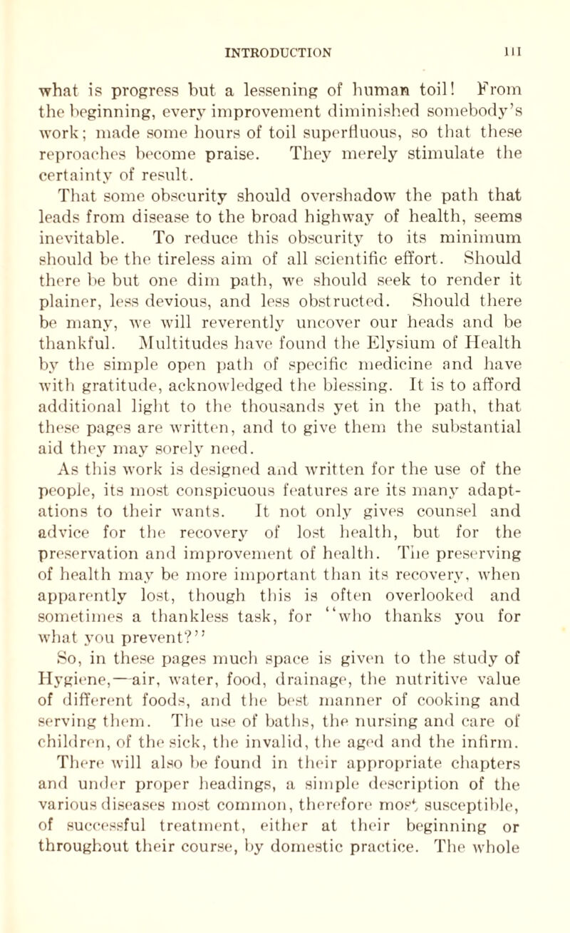 what is progress but a lessening of human toil! From the beginning, every improvement diminished somebody’s work; made some hours of toil superfluous, so that these reproaches become praise. They merely stimulate the certainty of result. That some obscurity should overshadow the path that leads from disease to the broad highway of health, seems inevitable. To reduce this obscurity to its minimum should be the tireless aim of all scientific effort. Should there be but one dim path, we should seek to render it plainer, less devious, and less obstructed. Should there be many, we will reverently uncover our heads and be thankful. Multitudes have found the Elysium of Health by the simple open path of specific medicine and have with gratitude, acknowledged the blessing. It is to afford additional light to the thousands yet in the path, that these pages are written, and to give them the substantial aid they may sorely need. As this work is designed and written for the use of the people, its most conspicuous features are its many adapt¬ ations to their wants. It not only gives counsel and advice for the recovery of lost health, but for the preservation and improvement of health. Tiie preserving of health may be more important than its recovery, when apparently lost, though this is often overlooked and sometimes a thankless task, for “who thanks you for what you prevent?” So, in these pages much space is given to the study of Hygiene,—air, water, food, drainage, the nutritive value of different foods, and the best manner of cooking and serving them. The use of baths, the nursing and care of children, of the sick, the invalid, the aged and the infirm. There will also be found in their appropriate chapters and under proper headings, a simple description of the various diseases most common, therefore most susceptible, of successful treatment, either at their beginning or throughout their course, by domestic practice. The whole