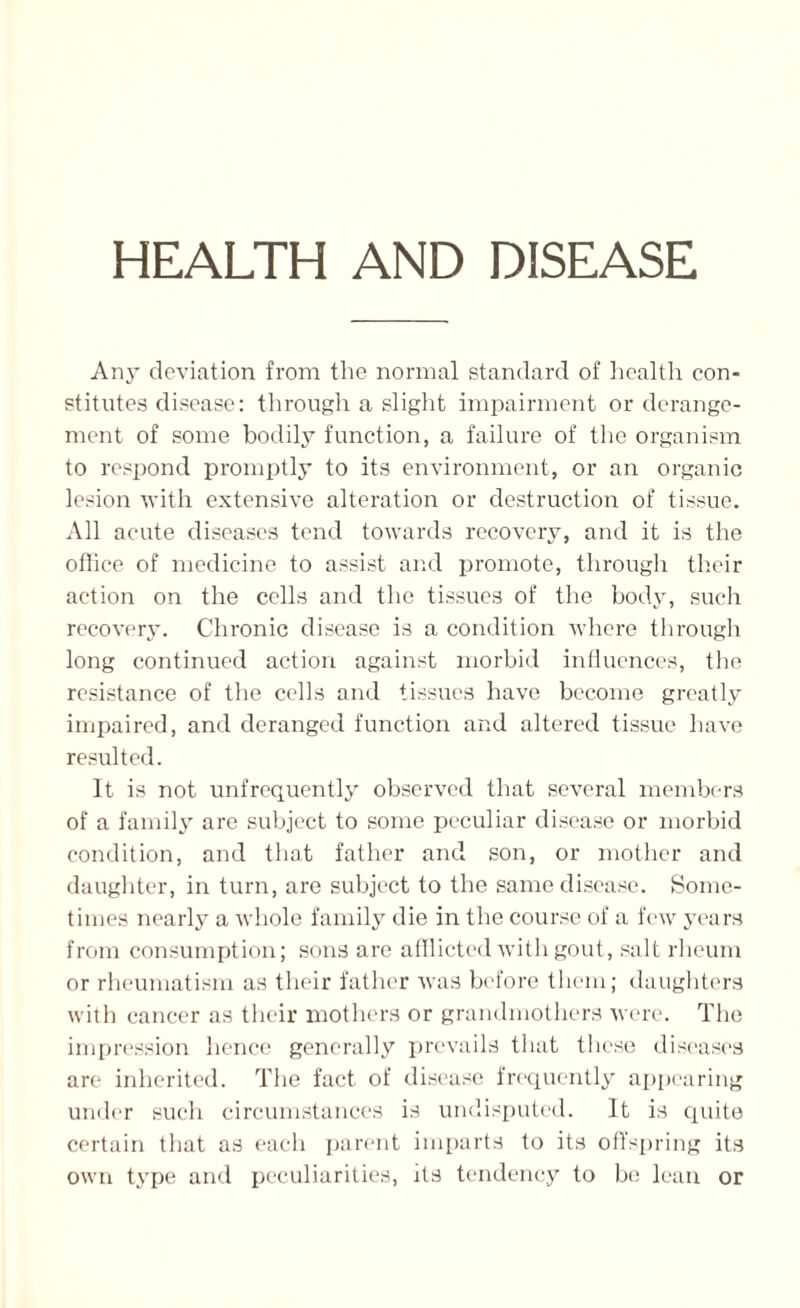 HEALTH AND DISEASE Any deviation from the normal standard of health con¬ stitutes disease: through a slight impairment or derange¬ ment of some bodily function, a failure of the organism to respond promptly to its environment, or an organic lesion with extensive alteration or destruction of tissue. All acute diseases tend towards recovery, and it is the office of medicine to assist and promote, through their action on the cells and the tissues of the body, such recovery. Chronic disease is a condition where through long continued action against morbid influences, the resistance of the cells and tissues have become greatly impaired, and deranged function and altered tissue have resulted. It is not unfrequently observed that several members of a family are subject to some peculiar disease or morbid condition, and that father and son, or mother and daughter, in turn, are subject to the same disease. Some¬ times nearly a whole family die in the course of a few years from consumption; sons are afflicted with gout, salt rheum or rheumatism as their father was before them; daughters with cancer as their mothers or grandmothers were. The impression lienee generally prevails that these diseases are inherited. The fact of disease frequently appearing under such circumstances is undisputed. It is cpiite certain that as each parent imparts to its offspring its own type and peculiarities, its tendency to be lean or