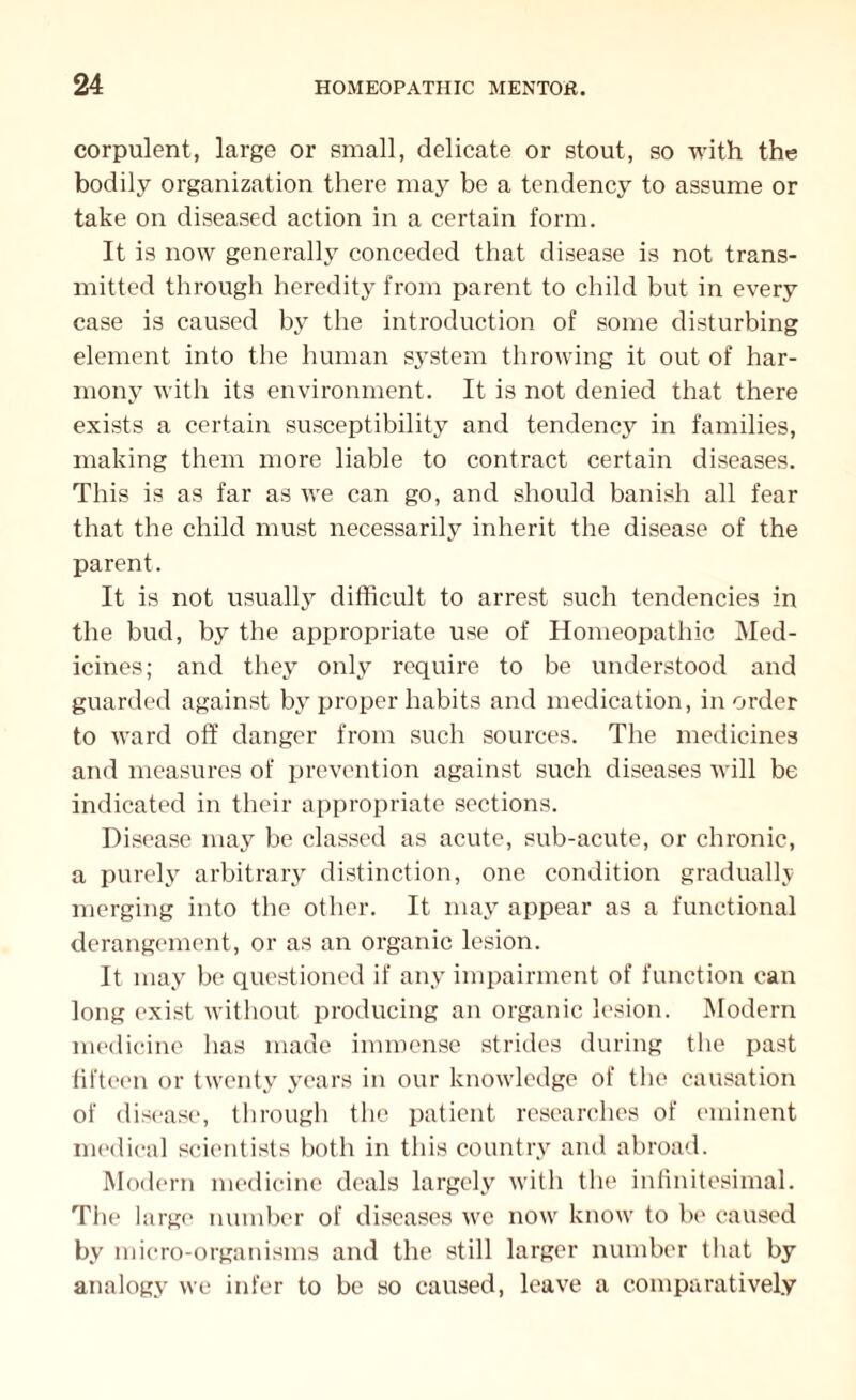corpulent, large or small, delicate or stout, so with the bodily organization there may be a tendency to assume or take on diseased action in a certain form. It is now generally conceded that disease is not trans¬ mitted through heredity from parent to child but in every case is caused by the introduction of some disturbing element into the human system throwing it out of har¬ mony with its environment. It is not denied that there exists a certain susceptibility and tendency in families, making them more liable to contract certain diseases. This is as far as we can go, and should banish all fear that the child must necessarily inherit the disease of the parent. It is not usually difficult to arrest such tendencies in the bud, by the appropriate use of Homeopathic Med¬ icines; and they only require to be understood and guarded against by proper habits and medication, in order to ward off danger from such sources. The medicines and measures of prevention against such diseases will be indicated in their appropriate sections. Disease may be classed as acute, sub-acute, or chronic, a purely arbitrary distinction, one condition gradually merging into the other. It may appear as a functional derangement, or as an organic lesion. It may be questioned if any impairment of function can long exist without producing an organic lesion. Modern medicine has made immense strides during the past fifteen or twenty years in our knowledge of the causation of disease, through the patient researches of eminent medical scientists both in this country and abroad. Modern medicine deals largely with the infinitesimal. The large number of diseases we now know to be caused by micro-organisms and the still larger number that by analogy we infer to be so caused, leave a comparatively