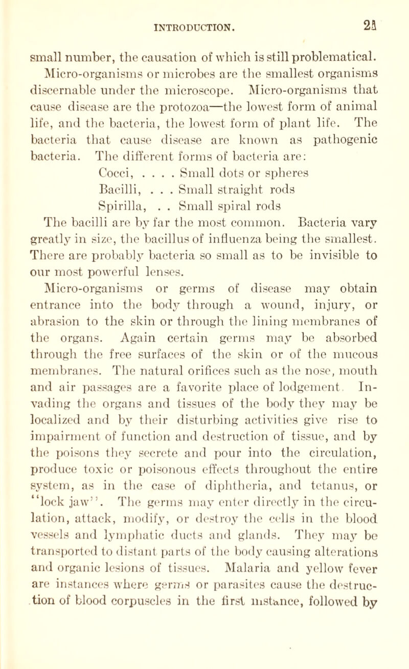 2S small number, the causation of which is still problematical. Micro-organisms or microbes are the smallest organisms discernable under the microscope. Micro-organisms that cause disease are the protozoa—the lowest form of animal life, and the bacteria, the lowest form of plant life. The bacteria that cause disease are known as pathogenic bacteria. The different forms of bacteria are: Cocci, .... Small dots or spheres Bacilli, . . . Small straight rods Spirilla, . . Small spiral rods The bacilli are by far the most common. Bacteria vary greatly in size, the bacillus of influenza being the smallest. There are probably bacteria so small as to be invisible to our most powerful lenses. Micro-organisms or germs of disease may obtain entrance into the body through a wound, injury, or abrasion to the skin or through the lining membranes of the organs. Again certain germs may be absorbed through the free surfaces of the skin or of the mucous membranes. The natural orifices such as the nose, mouth and air passages are a favorite place of lodgement In¬ vading the organs and tissues of the body they may be localized and by their disturbing activities give rise to impairment of function and destruction of tissue, and by the poisons they secrete and pour into the circulation, produce toxic or poisonous effects throughout the entire system, as in the case of diphtheria, and tetanus, or “lock jaw”. The germs may enter directly in the circu¬ lation, attack, modify, or destroy the cells in the blood vessels and lymphatic ducts and glands. They may be transported to distant [tarts of the body causing alterations and organic lesions of tissues. Malaria and yellow fever are instances where germs or parasites cause the destruc¬ tion of blood corpuscles in the first instance, followed by