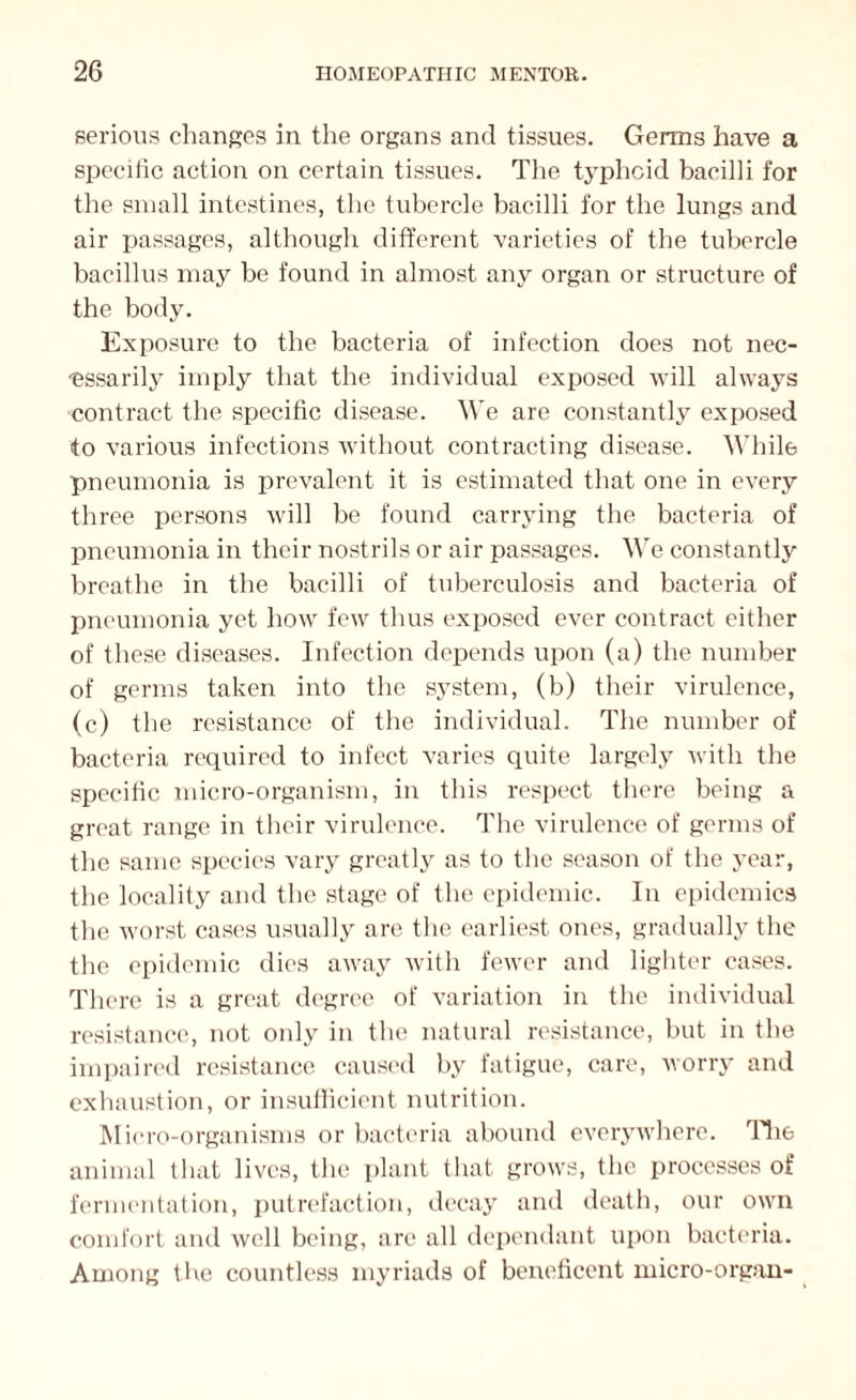 serious changes in the organs and tissues. Germs have a specific action on certain tissues. The typhoid bacilli for the small intestines, the tubercle bacilli for the lungs and air passages, although different varieties of the tubercle bacillus may be found in almost any organ or structure of the body. Exposure to the bacteria of infection does not nec¬ essarily imply that the individual exposed will always contract the specific disease. We are constantly exposed to various infections without contracting disease. While pneumonia is prevalent it is estimated that one in every three persons will be found carrying the bacteria of pneumonia in their nostrils or air passages. We constantly breathe in the bacilli of tuberculosis and bacteria of pneumonia yet how few thus exposed ever contract either of these diseases. Infection depends upon (a) the number of germs taken into the system, (b) their virulence, (c) the resistance of the individual. The number of bacteria required to infect varies quite largely with the specific micro-organism, in this respect there being a great range in their virulence. The virulence of germs of the same species vary greatly as to the season of the year, the locality and the stage of the epidemic. In epidemics the worst cases usually are the earliest ones, gradually the the epidemic dies away with fewer and lighter cases. There is a great degree of variation in the individual resistance, not only in the natural resistance, but in the impaired resistance caused by fatigue, care, worry and exhaustion, or insufficient nutrition. Micro-organisms or bacteria abound everywhere. The animal that lives, the plant that grows, the processes of fermentation, putrefaction, decay and death, our own comfort and well being, are all dependant upon bacteria. Among five countless myriads of beneficent micro-organ-