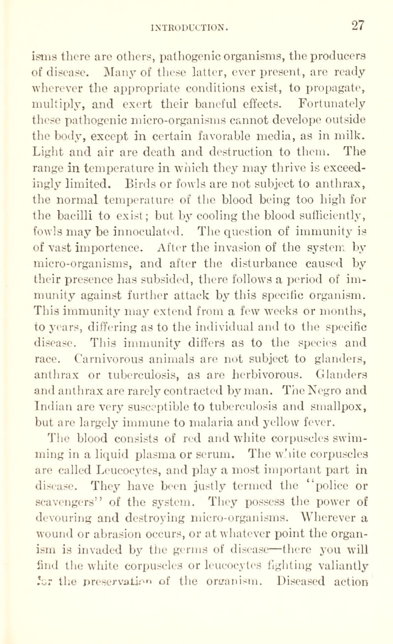 isms there are others, pathogenic organisms, the producers of disease. Many of these latter, ever present, are ready wherever the appropriate conditions exist, to propagate, multiply, and exert their baneful effects. Fortunately these pathogenic micro-organisms cannot develope outside the body, except in certain favorable media, as in milk. Light and air are death and destruction to them. The range in temperature in which they may thrive is exceed¬ ingly limited. Birds or fowls are not subject to anthrax, the normal temperature of the blood being too high for the bacilli to exist; but by cooling the blood sufficiently, fowls may be innoculated. The question of immunity is of vast importence. After the invasion of the system by micro-organisms, and after the disturbance caused by their presence has subsided, there follows a period of im¬ munity against further attack by this specdic organism. This immunity may extend from a few weeks or months, to years, differing as to the individual and to the specific disease. This immunity differs as to the species and race. Carnivorous animals are not subject to glanders, anthrax or tuberculosis, as are herbivorous. Glanders and anthrax are rarely contracted by man. The Negro and Indian are very susceptible to tuberculosis and smallpox, but are largely immune to malaria and yellow fever. The blood consists of red and white corpuscles swim¬ ming in a liquid plasma or serum. The white corpuscles are called Leucocytes, and play a most important part in disease. They have been justly termed the “police or scavengers” of the system. They possess the power of devouring and destroying micro-organisms. Wherever a wound or abrasion occurs, or at whatever point the organ¬ ism is invaded by the germs of disease—there you will find the white corpuscles or leucocytes lighting valiantly for the preservation of the oreanism. Diseased action