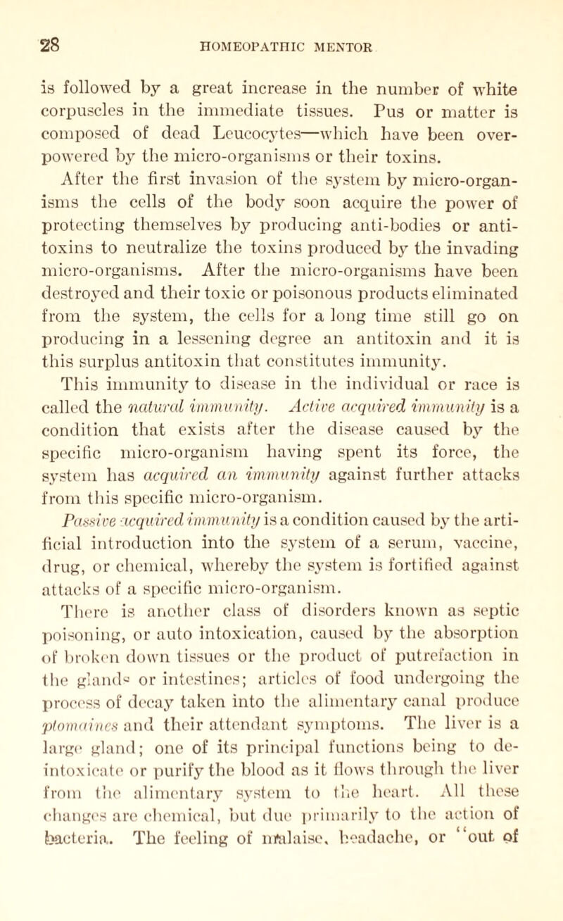 is followed by a great increase in the number of white corpuscles in the immediate tissues. Pus or matter is composed of dead Leucocytes—which have been over¬ powered by the micro-organisms or their toxins. After the first invasion of the system by micro-organ¬ isms the cells of the body soon acquire the power of protecting themselves by producing anti-bodies or anti¬ toxins to neutralize the toxins produced by the invading micro-organisms. After the micro-organisms have been destroyed and their toxic or poisonous products eliminated from the system, the cells for a long time still go on producing in a lessening degree an antitoxin and it is this surplus antitoxin that constitutes immunity. This immunity to disease in the individual or race is called the natural immunity. Active acquired immunity is a condition that exists after the disease caused by the specific micro-organism having spent its force, the system has acquired an immunity against further attacks from this specific micro-organism. Passive acquired immunity is a condition caused by the arti¬ ficial introduction into the system of a serum, vaccine, drug, or chemical, whereby the system is fortified against attacks of a specific micro-organism. There is another class of disorders known as septic poisoning, or auto intoxication, caused by the absorption of broken down tissues or the product of putrefaction in the glands or intestines; articles of food undergoing the process of decay taken into the alimentary canal produce ptomaines and their attendant symptoms. The liver is a large gland; one of its principal functions being to de- intoxicate or purify the blood as it flows through the liver from the alimentary system to the heart. All these changes are chemical, but due primarily to the action of bacteria. The feeling of nmlaise, headache, or “out of