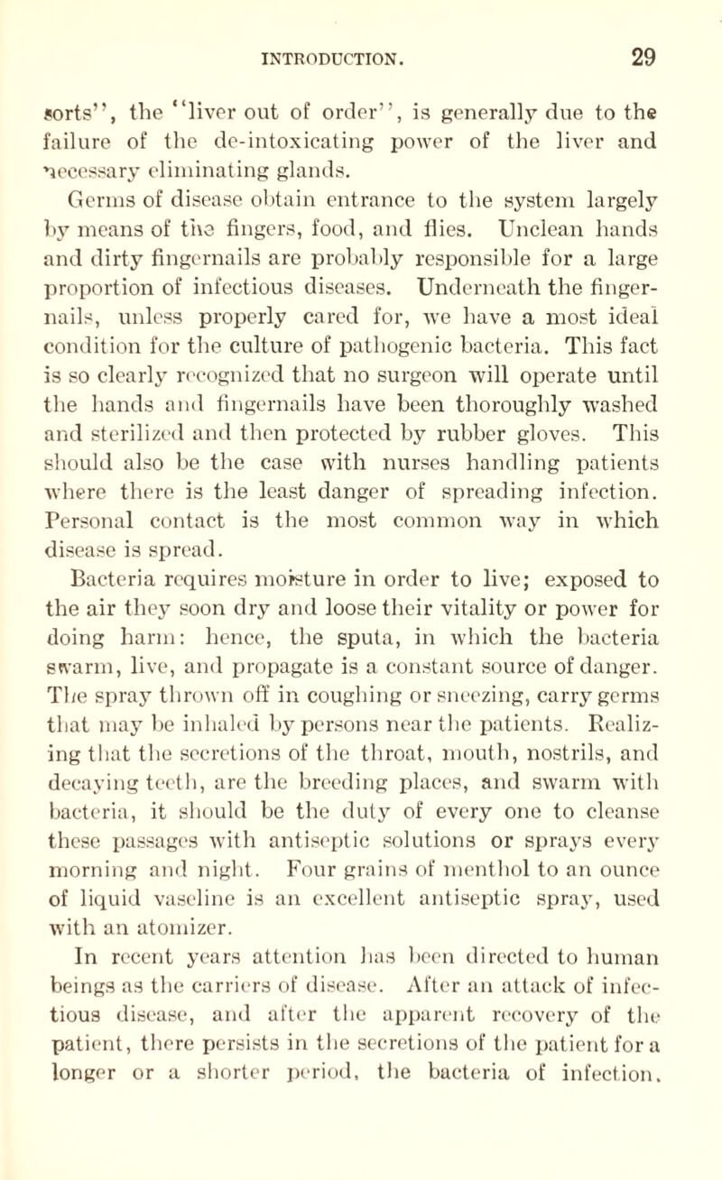 sorts”, the ‘‘liver out of order”, is generally due to the failure of the de-intoxicating power of the liver and necessary eliminating glands. Germs of disease obtain entrance to the system largely by means of the fingers, food, and flies. Unclean hands and dirty fingernails are probably responsible for a large proportion of infectious diseases. Underneath the finger¬ nails, unless properly cared for, ive have a most ideal condition for the culture of pathogenic bacteria. This fact is so clearly recognized that no surgeon will operate until the hands and fingernails have been thoroughly washed and sterilized and then protected by rubber gloves. This should also be the case with nurses handling patients where there is the least danger of spreading infection. Personal contact is the most common way in which disease is spread. Bacteria requires moisture in order to live; exposed to the air they soon dry and loose their vitality or power for doing harm: hence, the sputa, in which the bacteria swarm, live, and propagate is a constant source of danger. The spray thrown off in coughing or sneezing, carry germs that may he inhaled by persons near the patients. Realiz¬ ing that the secretions of the throat, mouth, nostrils, and decaying teeth, are the breeding places, and swarm with bacteria, it should be the duty of every one to cleanse these passages with antiseptic solutions or sprays every morning and night. Four grains of menthol to an ounce of liquid vaseline is an excellent antiseptic spray, used with an atomizer. In recent years attention has been directed to human beings as the carriers of disease. After an attack of infec¬ tious disease, and after the apparent recovery of the patient, there persists in the secretions of the patient fora longer or a shorter period, the bacteria of infection.