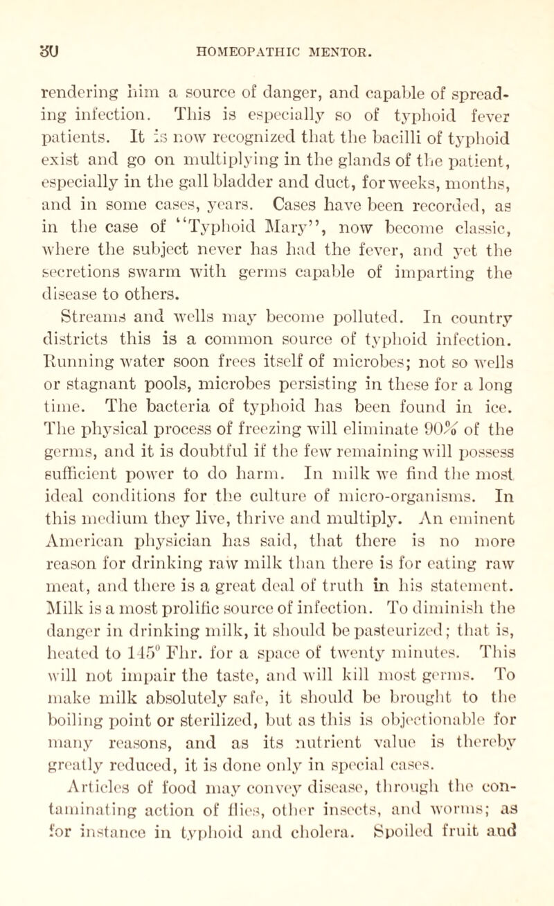 rendering him a source of danger, and capable of spread¬ ing infection. This is especially so of typhoid fever patients. It is now recognized that the bacilli of typhoid exist and go on multiplying in the glands of the patient, especially in the gallbladder and duct, for weeks, months, and in some cases, years. Cases have been recorded, as in the case of “Typhoid Mary”, now become classic, where the subject never has had the fever, and yet the secretions swarm with germs capable of imparting the disease to others. Streams and wells may become polluted. In country districts this is a common source of typhoid infection. Running water soon frees itself of microbes; not so wells or stagnant pools, microbes persisting in these for a long time. The bacteria of typhoid has been found in ice. The physical process of freezing will eliminate 90o of the germs, and it is doubtful if the few remaining will possess sufficient power to do harm. In milk we find the most ideal conditions for the culture of micro-organisms. In this medium they live, thrive and multiply. An eminent American physician has said, that there is no more reason for drinking raw milk than there is for eating raw meat, and there is a great deal of truth in his statement. Milk is a most prolific source of infection. To diminish the danger in drinking milk, it should be pasteurized; that is, heated to 145° Flir. for a space of twenty minutes. This will not impair the taste, and will kill most germs. To make milk absolutely safe, it should be brought to the boiling point or sterilized, but as this is objectionable for many reasons, and as its nutrient value is thereby greatly reduced, it is done only in special cases. Articles of food may convey disease, through the con¬ taminating action of Hies, other insects, and worms; as for instance in typhoid and cholera. Spoiled fruit and