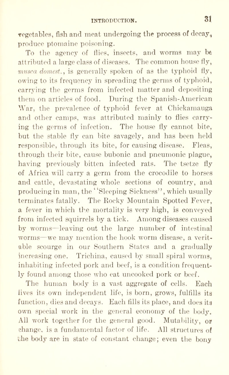 vegetables, fish and meat undergoing the process of decay , produce ptomaine poisoning. To the agency of flies, insects, and worms may be attributed a large class of diseases. The common house fly, vutsca domest., is generally spoken of as the typhoid fly, owing to its frequency in spreading the germs of typhoid, carrying the germs from infected matter and depositing them on articles of food. During the Spanish-American War, the prevalence of typhoid fever at Chickamauga and other camps, was attributed mainly to flies carry¬ ing the germs of infection. The house fly cannot bite, hut the stable fly can bite savagely, and has been held responsible, through its bite, for causing disease. Fleas, through their bite, cause bubonic and pneumonic plague, having previously bitten infected rats. The tsetze fly of Africa will carry a germ from the crocodile to horses and cattle, devastating whole sections of country, and producing in man, the ‘ ‘Sleeping Sickness”, which usually terminates fatally. The Rocky Mountain Spotted Fever, a fever in which the mortality is very high, is conveyed from infected squirrels by a tick. Among diseases caused by worms—leaving out the large number of intestinal worms—we may mention the hook worm disease, a verit¬ able scourge in our Southern States and a gradually increasing one. Trichina, caused by small spiral worms, inhabiting infected pork and beef, is a condition frequent¬ ly found among those who eat uncooked pork or beef. The human body is a vast aggregate of cells. Each lives its own independent life, is born, grows, fulfills its function, dies and decays. Each fills its place, and does its own special work in the general economy of the body. All work together for the general good. Mutability, or change, is a fundamental factor of life. All structures of the body are in state of constant change; even the bony