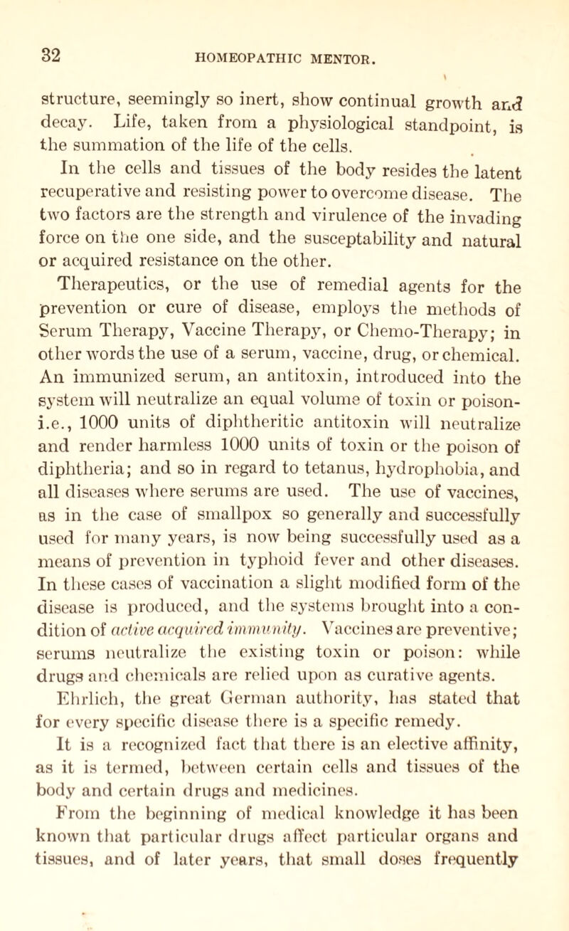 82 structure, seemingly so inert, show continual growth and decay. Life, taken from a physiological standpoint, is the summation of the life of the cells. In the cells and tissues of the body resides the latent recuperative and resisting power to overcome disease. The two factors are the strength and virulence of the invading force on the one side, and the susceptability and natural or acquired resistance on the other. Therapeutics, or the use of remedial agents for the prevention or cure of disease, employs the methods of Serum Therapy, Vaccine Therapy, or Chemo-Therapy; in other words the use of a serum, vaccine, drug, or chemical. An immunized serum, an antitoxin, introduced into the system will neutralize an equal volume of toxin or poison- i.e., 1000 units of diphtheritic antitoxin will neutralize and render harmless 1000 units of toxin or the poison of diphtheria; and so in regard to tetanus, hydrophobia, and all diseases where serums are used. The use of vaccines, as in the case of smallpox so generally and successfully used for many years, is now being successfully used as a means of prevention in typhoid fever and other diseases. In these cases of vaccination a slight modified form of the disease is produced, and the systems brought into a con¬ dition of active acquired immunity. Vaccines are preventive; serums neutralize the existing toxin or poison: while drugs and chemicals are relied upon as curative agents. Ehrlich, the great German authority, has stated that for every specific disease there is a specific remedy. It is a recognized fact that there is an elective affinity, as it is termed, between certain cells and tissues of the body and certain drugs and medicines. From the beginning of medical knowledge it has been known that particular drugs affect particular organs and tissues, and of later years, that small doses frequently