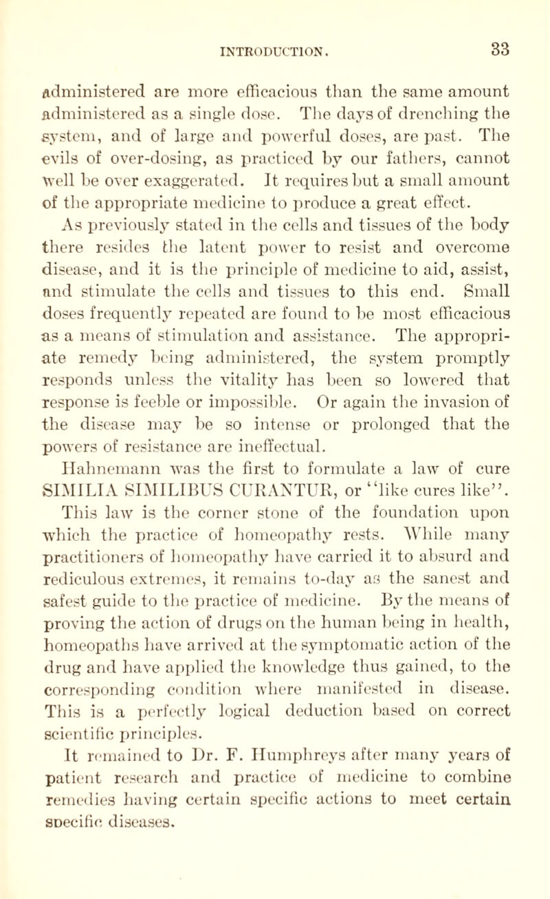 Administered are more efficacious than the same amount administered as a single dose. The days of drenching the system, and of large and powerful doses, are past. The evils of over-dosing, as practiced by our fathers, cannot well he over exaggerated. It requires but a small amount of the appropriate medicine to produce a great effect. As previously stated in the cells and tissues of the body there resides the latent power to resist and overcome disease, and it is the principle of medicine to aid, assist, and stimulate the cells and tissues to this end. Small doses frequently repeated are found to be most efficacious as a means of stimulation and assistance. The appropri¬ ate remedy being administered, the system promptly responds unless the vitality has been so lowered that response is feeble or impossible. Or again the invasion of the disease may be so intense or prolonged that the powers of resistance are ineffectual. Hahnemann was the first to formulate a law of cure SIMILIA SIMILIBUS CURANTUR, or “like cures like”. This law is the corner stone of the foundation upon which the practice of homeopathy rests. While many practitioners of homeopathy have carried it to absurd and rediculous extremes, it remains to-day as the sanest and safest guide to the practice of medicine. By the means of proving the action of drugs on the human being in health, homeopaths have arrived at the symptomatic action of the drug and have applied the knowledge thus gained, to the corresponding condition where manifested in disease. This is a perfectly logical deduction based on correct scientific principles. It remained to Hr. F. Humphreys after many years of patient research and practice of medicine to combine remedies having certain specific actions to meet certain SDecific diseases.