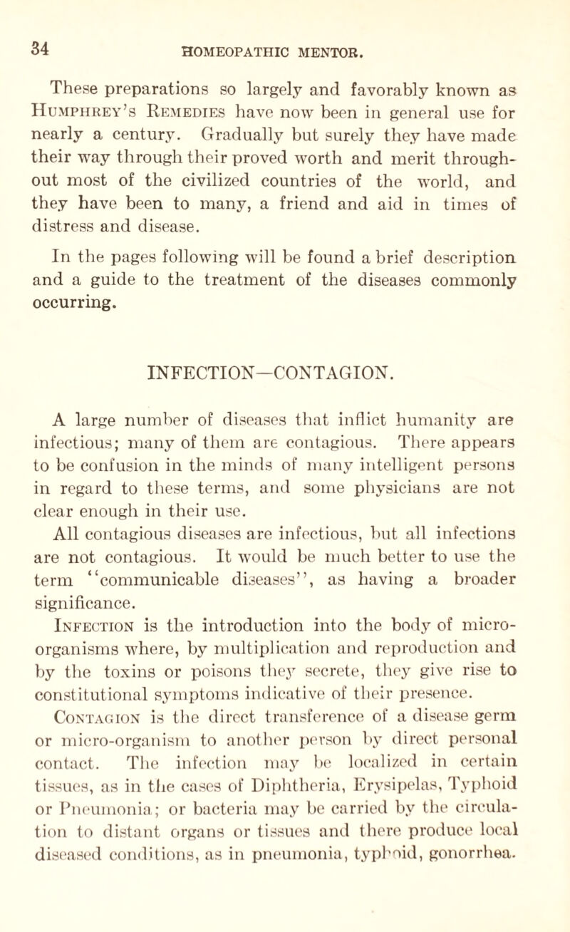 These preparations so largely and favorably known as Humphrey’s Remedies have now been in general use for nearly a century. Gradually but surely they have made their way through their proved worth and merit through¬ out most of the civilized countries of the world, and they have been to many, a friend and aid in times of distress and disease. In the pages following will be found a brief description and a guide to the treatment of the diseases commonly occurring. INFECTION—CONTAGION. A large number of diseases that inflict humanity are infectious; many of them are contagious. There appears to be confusion in the minds of many intelligent persons in regard to these terms, and some physicians are not clear enough in their use. All contagious diseases are infectious, but all infections are not contagious. It would be much better to use the term “communicable diseases”, as having a broader significance. Infection is the introduction into the body of micro¬ organisms where, by multiplication and reproduction and by the toxins or poisons they secrete, they give rise to constitutional symptoms indicative of their presence. Contagion is the direct transference of a disease germ or micro-organism to another person by direct personal contact. The infection may be localized in certain tissues, as in the cases of Diphtheria, Erysipelas, Typhoid or Pneumonia; or bacteria may be carried by the circula¬ tion to distant organs or tissues and there produce local diseased conditions, as in pneumonia, typhoid, gonorrhea.