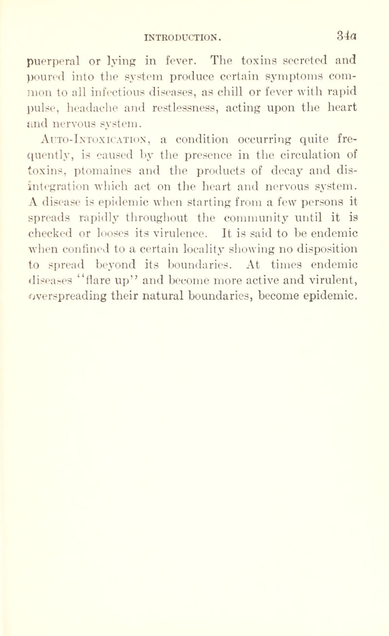 34a puerperal or lying in fever. The toxins secreted and poured into the system produce certain symptoms com¬ mon to all infectious diseases, as chill or fever with rapid pulse, headache and restlessness, acting upon the heart and nervous system. Auto-Intoxication, a condition occurring quite fre¬ quently, is caused hy the presence in the circulation of toxins, ptomaines and the products of decay and dis¬ integration which act on the heart and nervous system. A disease is epidemic when starting from a few persons it spreads rapidly throughout the community until it is checked or looses its virulence. It is said to be endemic when confined to a certain locality showing no disposition to spread beyond its boundaries. At times endemic diseases “flare up” and become more active and virulent, overspreading their natural boundaries, become epidemic.