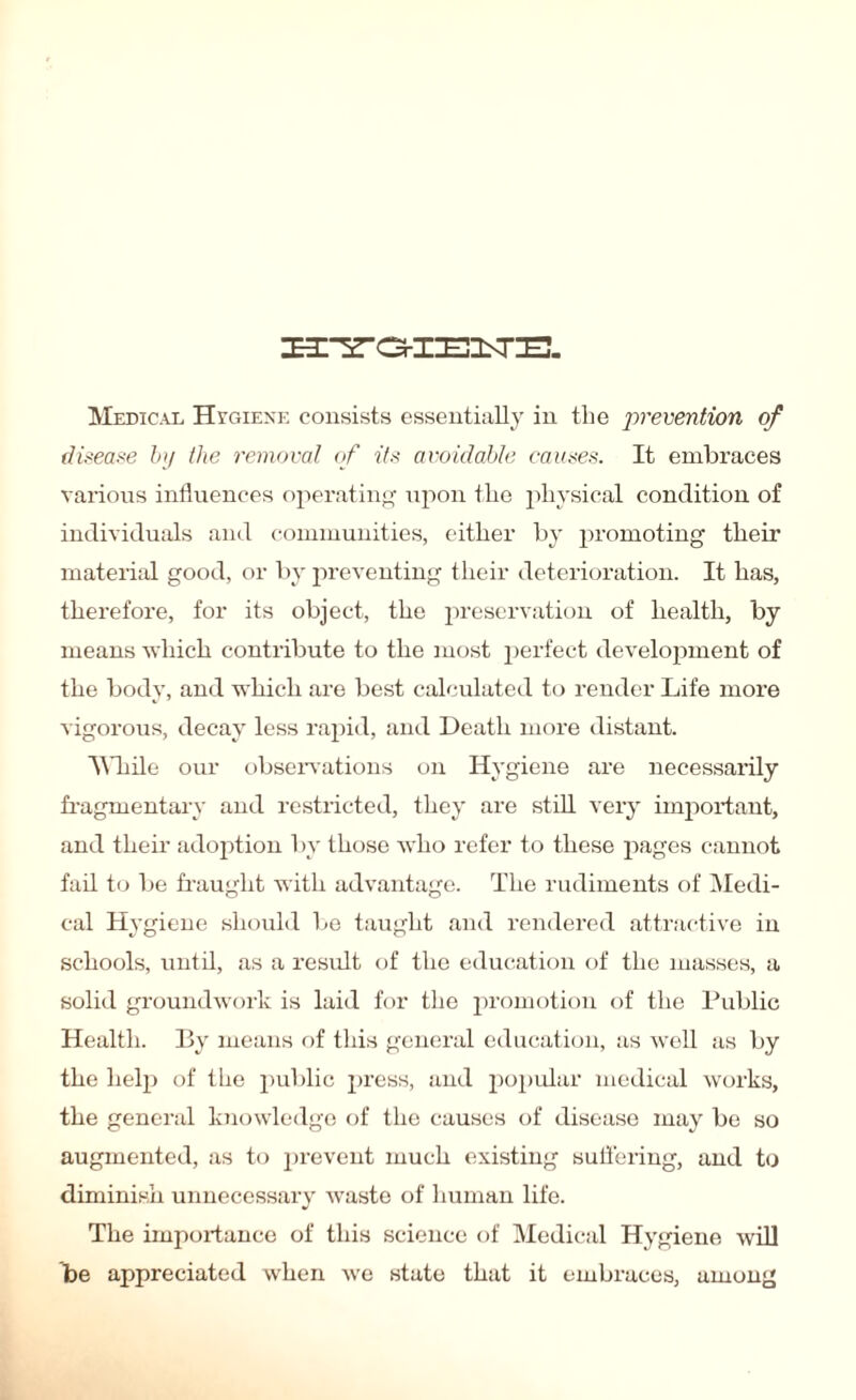 Medical Hygiene consists essentially in the prevention of disease by the removal of its avoidable causes. It embraces various influences operating upon the physical condition of individuals and communities, either by promoting' their material good, or by preventing their deterioration. It has, therefore, for its object, the preservation of health, by means which contribute to the most perfect development of the body, and which are best calculated to render Life more vigorous, decay less rapid, and Death more distant. While our observations on Hygiene are necessarily fragmentary and restricted, they are still very important, and then- adoption by those who refer to these pages cannot fail to be fraught with advantage. The rudiments of Medi¬ cal Hygiene should be taught and rendered attractive in schools, until, as a result of the education of the masses, a solid groundwork is laid for the promotion of the Public Health. By means of this general education, as well as by the help of the public press, and popular medical works, the general knowledge of the causes of disease may be so augmented, as to prevent much existing suffering, and to diminish unnecessary waste of human life. The importance of this science of Medical Hygiene will be appreciated when we state that it embraces, among
