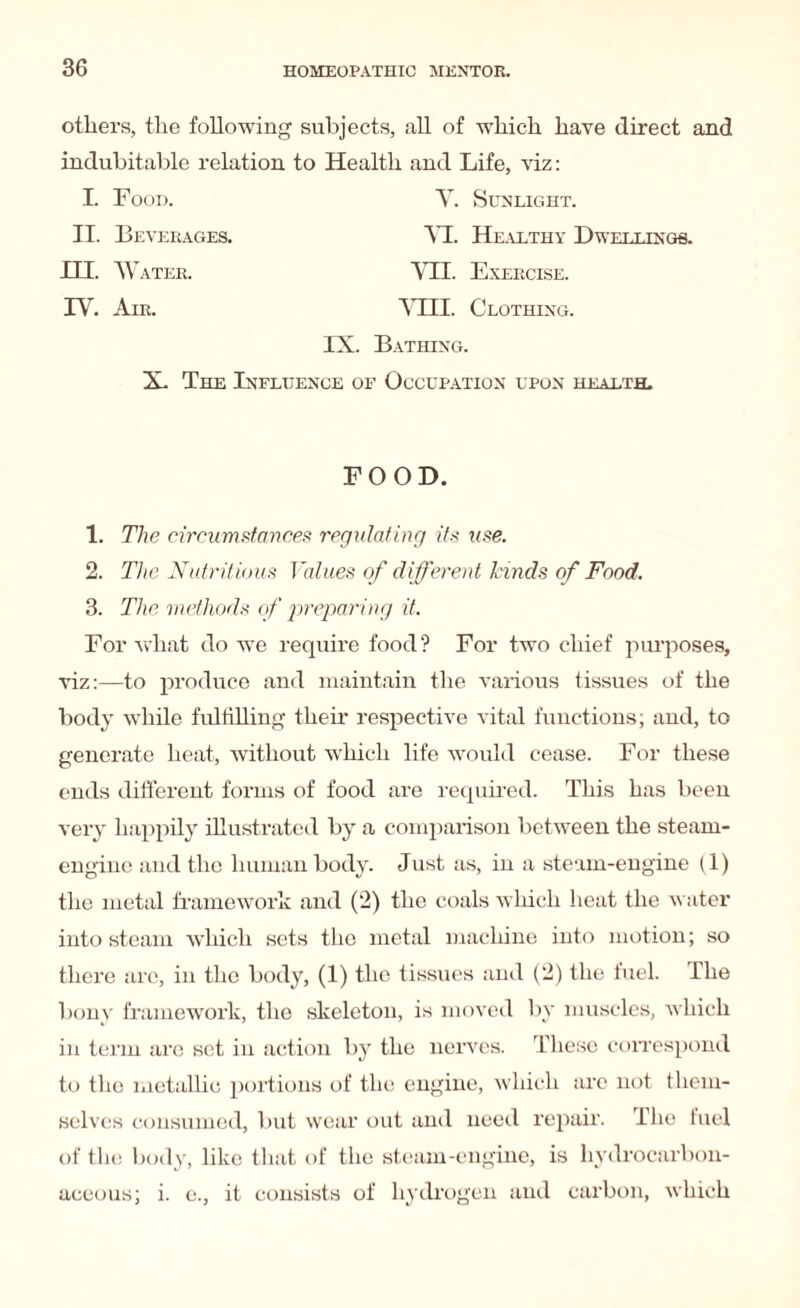others, the following subjects, all of which have direct and indubitable relation to Health and Life, viz: I. Food. II. Bev ERAGES. III. Water. IV. Air. IX. V. Sunlight. YI. Healthy Dwellings. VII. Exercise. YIII. Clothing. Bathing. X The Influence of Occupation upon health. FOOD. 1. The circumstances regulating its use. 2. The Nutritious Values of different kinds of Food. 3. The methods of preparing it.. For what do we require food? For two chief purposes, viz:—to produce and maintain the various tissues of the body while fulfilling their respective vital functions; and, to generate heat, without which life would cease. For these ends different forms of food are required. This has been very happily illustrated by a comparison between the steam- engine and the human body. Just as, in a steam-engine (1) the metal framework and (2) the coals which heat the water into steam which sets the metal machine into motion; so there are, in the body, (1) the tissues and (2) the fuel. The bony framework, the skeleton, is moved by muscles, which in term are set in action by the nerves. These correspond to the metallic portions of the engine, which are not them¬ selves consumed, but wear out and need repair. The fuel of the body, like that of the steam-engine, is hydrocarbon- accous; i. c., it consists of hydrogen and carbon, which