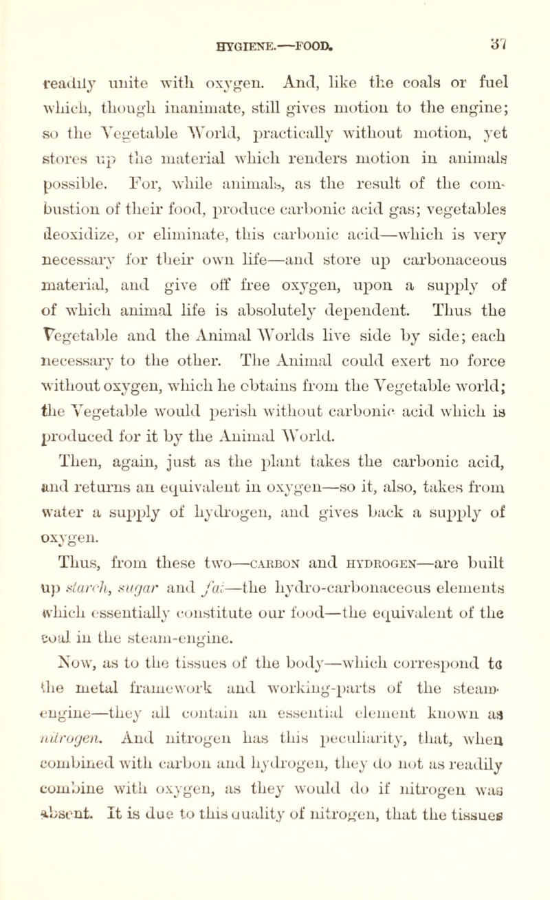 readily unite with oxygen. And, like the coals or fuel which, though inanimate, still gives motion to the engine; so the Vegetable World, practically without motion, yet stores up the material which renders motion in animals possible. For, while animals, as the result of the com¬ bustion of their food, produce carbonic acid gas; vegetal lies deoxidize, or eliminate, this carbonic acid—which is very necessary for their own life—and store up carbonaceous materkil, and give off free oxygen, upon a supply of of which animal life is absolutely dependent. Thus the Vegetable and the Animal Worlds live side by side; each necessary to the other. The Animal could exert no force without oxygen, which he obtains from the Vegetable world; the Vegetable would perish without carbonic acid which is produced for it by the Animal World. Then, again, just as the plant takes the carbonic acid, and returns an equivalent in oxygen—so it, also, takes from water a supply of hydrogen, and gives back a supply of oxygen. Thus, from these two—carbon and hydrogen—are built up starch, sugar and fat—the hydro-carbonaceous elements which essentially constitute our food—the equivalent of the coal in the steam-engine. Now, as to the tissues of the body—which correspond ta the metal framework and working-parts of the steam- engine—they all contain an essential element known as nitrogen. And nitrogen has this peculiarity, that, when combined with carbon and hydrogen, they do not as readily combine with oxygen, as they would do if nitrogen was absent. It is due to this Quality of nitrogen, that the tissues