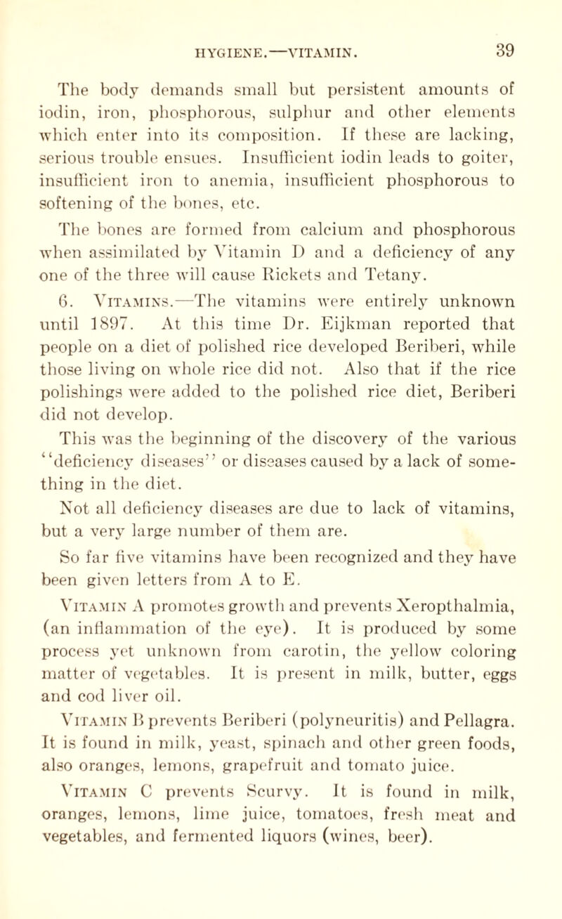 The body demands small but persistent amounts of iodin, iron, phosphorous, sulphur and other elements which enter into its composition. If these are lacking, serious trouble ensues. Insufficient iodin leads to goiter, insufficient iron to anemia, insufficient phosphorous to softening of the bones, etc. The bones are formed from calcium and phosphorous when assimilated by Vitamin D and a deficiency of any one of the three will cause Rickets and Tetany. 6. Vitamins.—The vitamins were entirely unknown until 1897. At this time Dr. Eijkman reported that people on a diet of polished rice developed Beriberi, while those living on whole rice did not. Also that if the rice polishings were added to the polished rice diet, Beriberi did not develop. This was the beginning of the discovery of the various “deficiency diseases” or diseases caused by a lack of some¬ thing in the diet. Not all deficiency diseases are due to lack of vitamins, but a very large number of them are. So far five vitamins have been recognized and they have been given letters from A to E. Vitamin A promotes growth and prevents Xeropthalmia, (an inflammation of the eye). It is produced by some process yet unknown from carotin, the yellow coloring matter of vegetables. It is present in milk, butter, eggs and cod liver oil. Vitamin B prevents Beriberi (polyneuritis) and Pellagra. It is found in milk, yeast, spinach and other green foods, also oranges, lemons, grapefruit and tomato juice. Vitamin C prevents Scurvy. It is found in milk, oranges, lemons, lime juice, tomatoes, fresh meat and vegetables, and fermented liquors (wines, beer).