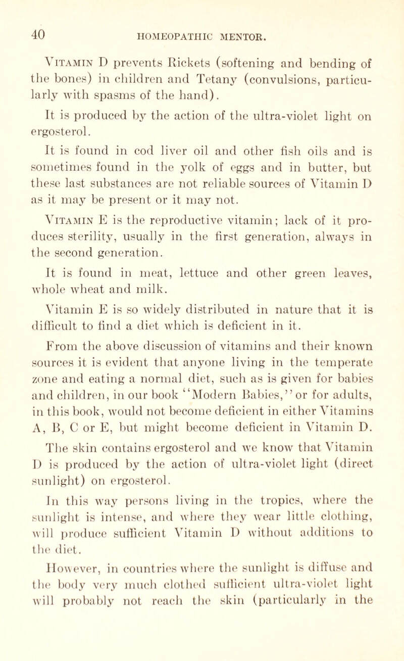 Vitamin D prevents Rickets (softening and bending of the bones) in children and Tetany (convulsions, particu¬ larly with spasms of the hand). It is produced by the action of the ultra-violet light on ergosterol. It is found in cod liver oil and other fish oils and is sometimes found in the yolk of eggs and in butter, but these last substances are not reliable sources of Vitamin D as it may be present or it may not. Vitamin E is the reproductive vitamin; lack of it pro¬ duces sterility, usually in the first generation, always in the second generation. It is found in meat, lettuce and other green leaves, whole wheat and milk. Vitamin E is so widely distributed in nature that it is difficult to find a diet which is deficient in it. From the above discussion of vitamins and their known sources it is evident that anyone living in the temperate zone and eating a normal diet, such as is given for babies and children, in our book “Modern Babies,” or for adults, in this book, would not become deficient in either Vitamins A, B, C or E, but might become deficient in Vitamin D. The skin contains ergosterol and we know that Vitamin D is produced by the action of ultra-violet light (direct sunlight) on ergosterol. In this way persons living in the tropics, where the sunlight is intense, and where they wear little clothing, will produce sufficient Vitamin I) without additions to the diet. However, in countries where the sunlight is diffuse and the body very much clothed sufficient ultra-violet light will probably not reach the skin (particularly in the