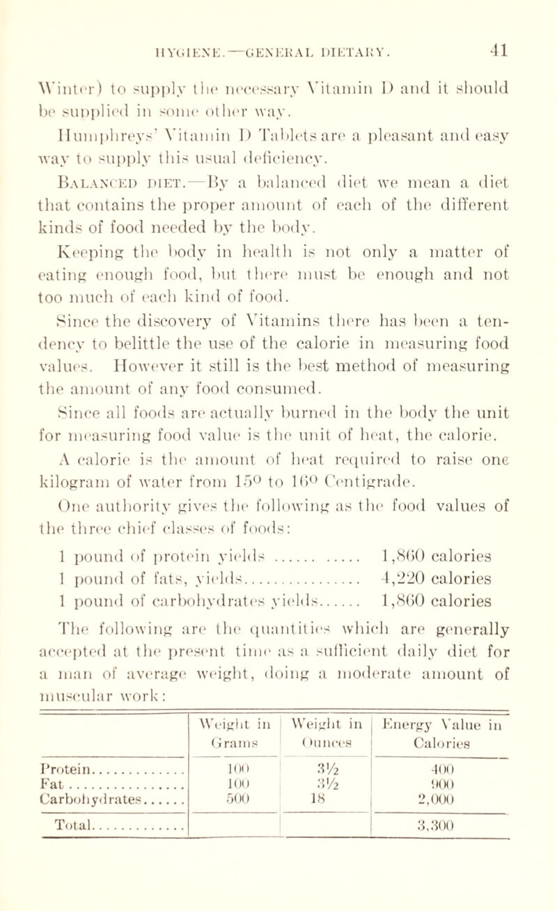 Winter) to supply the necessary Vitamin D and it should be supplied in some other way. Humphreys’ Vitamin D Tablets are a pleasant and easy way to supply this usual deficiency. Balanced diet.—By a balanced diet we mean a diet that contains the proper amount of each of the different kinds of food needed by the body. Keeping the body in health is not only a matter of eating enough food, but there must be enough and not too much of each kind of food. Since the discovery of Vitamins there has been a ten¬ dency to belittle the use of the calorie in measuring food values. However it still is the best method of measuring the amount of any food consumed. Since all foods are actually burned in the body the unit for measuring food value is the unit of heat, the calorie. A calorie is the amount of heat required to raise one kilogram of water from 15° to 16° Centigrade. One authority gives the following as the food values of the three chief classes of foods: 1 pound of protein yields . 1,860 calories 1 pound of fats, yields. 4,220 calories 1 pound of carbohydrates yields. 1,860 calories The following are the quantities which are generally accepted at the present time as a sufficient daily diet for a man of average weight, doing a moderate amount of muscular work: Weight in Grams Weight in Ounces Energy Value in Calories Protein. 100 3'/2 400 Fat. 100 m 000 Carbohydrates. 500 IS 2,000 Total. 3,300